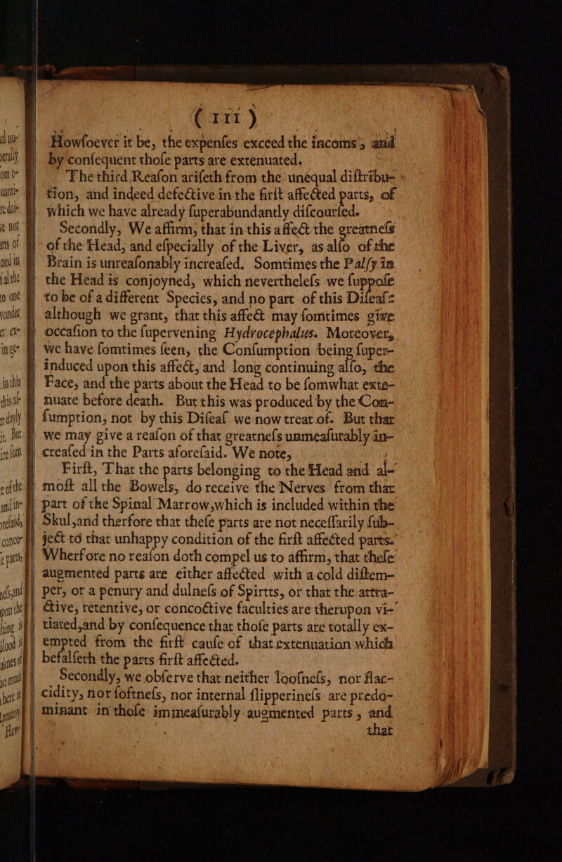 eral om 0 Ik ts of 0 ont mn i | à ing cona e patts i | j ( 111) Howfoever it be, the expenfes exceed the incoms and by confequent thofe parts are extenuated, The third Reafon arifeth from the. unequal diftribu- tion, and indeed defective in the firlt affected parts, of which we have already fuperabundantly difcourfed. Secondly, We affirm, that in this affe&amp; the greatnefs of the Head, and efpecially of the Liver, asalío of che Brain is unreafonably increafed. Somtimes the Pal/y in the Head is conjoyned, which neverthelefs we ec to be of a different Species, and no part of this Difeafz although we grant, that this affe&amp; may fomtimes give occafion to the fupervening Hydrocephalus. Moteover, we have fomtimes feen, the Confumption being fuper- induced upon this affect, and long continuing alfo, the Face, and the parts about the Head to be fomwhat exte- nuate before death. But this was produced by the Con- fumption, not by this Difeaf we now treat of. But thar we may give a reafon of that greatnefs unmeafurably in- «reafed in the Parts aforefaid. We note, Ape Firft, That the parts belonging to the Head and al- moft all the Bowels, do receive the Nerves from that part of the Spinal Marrow,which is included within the Skul,and therfore that thefe parts are not neceffarily fub- ject to that unhappy condition of the firft affected parts.” i augmented parts are either affe&amp;ed with a cold diftem- &amp;ive, retentive, or concoétive faculties are therupon vi- empted from the firft- caufe of that extenuation which Secondly, we obferve that neither loofnefs, nor flac- thar