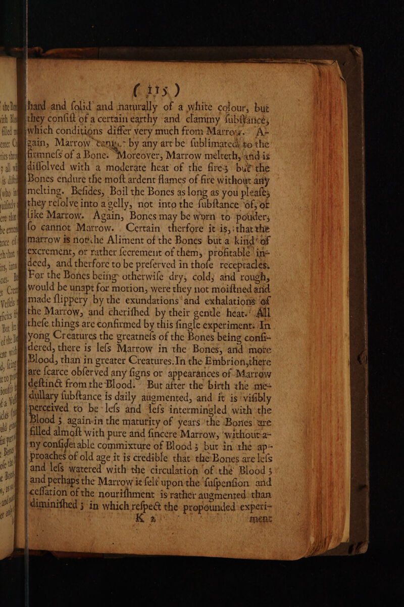 hard and folid' and naturally of a white colour, bui they confift of a certain earthy ‘and clammy fübíyance; jwhich conditions differ very much from Marroyy. AL gain, Marrow tanis.&gt; by any art be fublimateck to the i Gitmnefs of a Bone. Moreover, Marrow melteth, 48d is Hdiffolved with a moderate heat of the fires but the |Bones endure the moft ardent flames of fire without any WP melting. Befides, Boil the Bones as long as you pleafes blllike Marrow. Again, Bones may be worn to poder; j |o cannot Marrow. . Certain therfore it is,:tharthe ilexcrement, or rather fecremeut of them, profitable in- Hdeed, and therfore to be preferved in Lois receptacles. # For the Bones being otherwife dry, cold; and rough, sm would be unapt for motion, were they not moiftned and made flippery by the exundations'and exhalations of jthe Marrow, and cherifhed by their gentle heat.’ All ithefe things are confirmed by this fingle experiment: In yong Creatures the greatnels of the Bones being confi= jdered, there is lefs Marrow in the Bones, arid mote Blood, than in greater Creatures.In the Embrion,there jare {carce obferved any figns or appearances of Marrow Ideftin&amp; from the Blood. But after the birth the me= j dullary fubftance is daily augmented, and it is'vi&amp;bly eee to be lefs and defs intermingled, with the Blood 5. again-in the maturity of years ‘the Bones are filled almoft with pure and fincere Marrow, ‘without a= | ny confide: able commixture of Blood 5 but in the ap- proaches of old age it is credible that the Bones are lefs j and lefs watered with the circulation ‘of thé Blood 3 | and perhaps the Marrow it felt upon the fufpenfon and |ceflation of the nourifhment is rather augmented. than | diminifhed 5 in which refpe&amp; the propounded experi- | | Rd ment