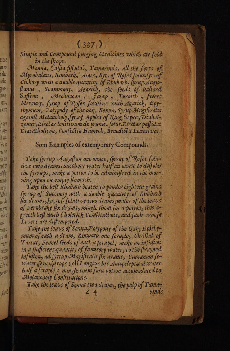 Simple and Compound purging Medicines which ave fold in the fhops. | Manna, Caffia fifl ula», Tamarinds, all the. forts of. |: Myrobalans, Rhubarb,’ Aloes, Syv. of Rofes folut-fyr. of Cichory with a double quantity of Rhubarb, (yrup-Augue fanus , Scammony, Agarick, the feeds of baftard Saffron , Mechoacan , jalap , Twrbith 5 fweet Mercury, fyrup of Rofes folutive with Agarick, £py- thymum,-Polypody of the oak, Senna, Syrup Magiltialis againft Melancholy,fyr.of Apples of King Sapor,Diabal= «einer Elect ar lenitivum de prunis. folut-Elechar pa[[ulat Diacdibolicon, Confectio Hamech, Benedicta Lexativas Som Examples of extemporary Compounds. Take fyrrup Augultan one ounce, (yrinp of Rofes folus iive two drams. Succhory water half an ounce to diff olo the fyreups, make a potion to be adminiftred. in the mor= ning upon an empty ftomach. . Take the beft Rhubarb beaten to pouder eighteen grams fyrrup of Succhory with a double quantity of Rhubarb fix drams, fyr.vof: (olutive two drams water of the leavs of Ferubrake fix drams, mingle them for a potions this a7 grecth beft mith Cholerick Conftitutions, and {uch whofe Livers are di[lempered. Take the leavs of SennasPolypody of the Quale, E pithy- mum of each a dram, Rhubarb one fcrupley Chriftal of Tartar, Fennel feeds of each a fcrupely make an iafuftou in a fufficient-quantity of fumitory water, to the (tr ayned infufion, ad (yerup Magiftialis fix drams, Cinnamon fe- Water fevenarops s el( Langius bis Antipeleptacal water half a (cruplé : mingle them fora potion accommodated ta Melancholy Conflitutiens. Fake tbe leavs of Sema two deams, tbe pulp of Tamas $4 UN vinds,