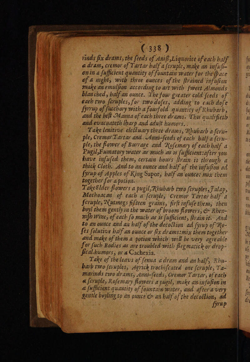 rds fix drams, the feeds of Anif Liquorice of each half a dram, cremor of Tartar balf a{cruple, make an infufi- onn a fuffictent quantity of fountain water for the pace of a night, with three ounces of the ftrained infufion make anemulfion according to art with fweet Almonds blanched , balf an ounce. The four gveater cold feeds of each two feruples, for two dofes, adding to each dofe Syrup of fucchory with a fourfold quantity of Rhubarb, and the belt Manna of each three drams. Thus qualifieth and evacuateth (barp aad adult humors. . Take lenitive eleuary three drams, Rhubarb a fcrus ple, Cremor Lartar and. Anni-feeds of each balf a (cyu- ple, the flower of Burrage and Rofemary of each half a PugilFuiatory water as much as w fufficintzafter you have infufed them, certain hours (train ir through a Zbick Cloth. And to an ounce and balf of the infufion ad fyrup of Apples of King Sapor, balf an‘ounce: mix them together for a potion. . T ake£lder flowers a pugil Rhubarb two {cruples, 7 alap, Mechoacan of each a fcruple, Cremor Tartar half a Scruple, Nutmegs fifteen evaius, firft infule them, then boyl them gently in the water of broom flowers; &amp; Rhen- wilh Wine, of eack fo much as is [ufficients (train it: And to an ounce and an half of the decottion ad fyrup of Ro- fes folutive half an ounce or fix drams:mix them together and make of them a potion which will be very agreable or fuch Bodies as ave troubled with flegmatick or drop- fecal humors, or a Cachexia. Take of theleavs of fenna a dram and an half, Rbu- barb two (eyuples, Agrick trochifcated one feruple, Ta- marinds two drams, Anat-feeds, Cremor Tartar, of each &amp; f[cruple, Rofemary flowers a pugil, make aninfufion in a [ufficient quantity of fountain water, and. aftera very gentle beyling to an ounce &amp; an half of the deco&amp;lion, ad fyrup