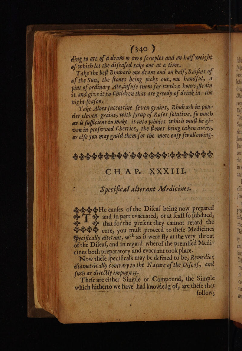 ding to at of a dram ov two fcruples and an half weight of which let the difeafed take one ata time. Take the beft Rhubarb one dram and an half, Raifias of of the Sun, the (tones being pickt out, one handful, a pint of ordinary Ale.infufe them for twelve hours, {train it and give it to: Children that ave greedy of drink wn: the pig ht (eafon Take Aloes [uccotrime. feven grains, Rhubarb im pou- der eleven grains, with fyrup of Rofes folutive, fo much ast fufficient to make itinto pibbles which muft be gi- wen in preferved Cherries, the ones being taken away, or elfe you may guild them for the nove ea[y fi wallowing CHA PSSXXXLIIHL x Specifical alterant Medicines. dodedede He caules of the Difeaf being now prepared Be T se and in part evacuated, or at leaft fo {ubdued, yox 3Be that for che prefent they cannot retard thé “Pepe gy cure, you mult proceed to thefe Medicines Specifically altcrant, w* as it were fly atthe very throat ofthe Dileaf, and in regard wherof the premifed Medi- cines both preparatory and evacuant took place. Now thefe {pecificals may be defined to be, Remedies diametrically contrary to the Natuve of the Difeaf, and uch as divectly impugn it. Thefeare either Simple or Compound, the Simple which hitherto we have had knowledg of, are thefe that | QUON PICO Or uS 2 MAMAS