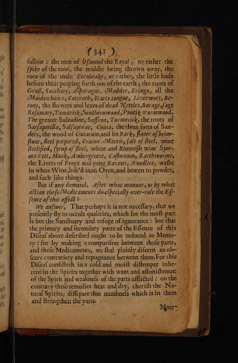 follow :' the root of Ofimund the Royal, or rather the {pike of the root, the middle being thrown away, the root of the male Fernbrake, or rather, the little buds before their peeping forth out of the earth ; the roots of Graf, Succhory, Asparagus, Madder, Evingo, all che Maiden haivs, Ceterach, Harts tongue, Liverworts Be- tony, the flowers and leavs of dead Nettles Borage,fage Rofemary,T amarisk,Southernwood,P ontik wormwood, The greater Suleudine, Saffron, Turmerick, the roots of Sar{aperilla, Salfaphras, China, the three forts of San- ders, the wood of Guiacuin,and its Bark, flowr of brim flone, fteel prepared , Crocus Marts, (alt of fleel, wine (teelifted, fyrup of (teel, white and Rbemub.-wine Sper- ma Ceti, Musk, Amberereece, Caftoreum, Earthworm, the Livers of Frogs and yong Ravens, Woodlice, wafht in white Wine,bak’d inan Oven,and beaten to powders and fuch like things. But if any demand, After what manner, ov by what attion tbefecMedicaments doespecially over-rule the Ef- fence of this affect ? We anfwer, ‘That perhaps it is not neceffary, that we prefently fly to occult qualities, which for the moft. part is but the Sanétuary and refuge of ignorance: but that the primary and fecondary parts of the Effence of this Difeaf above defcribed ought to be reduced to Memo- ry : for by making acomparifon between thofe parts; and thefe Medicaments, we fhal. plainly difcern an ob~ {cure contrariety and repugnance between them.For this Difeaf confifteth ina cold and moifk diftemper. inhe- rent in the Spirits together with want and aftonifhment of the Spirit and weaknefs of the parts afli&amp;ed : on the contrary thefe remedies heat and dry, cherifh the Na- tural Spirits, diffipate that numbnels. which isin them