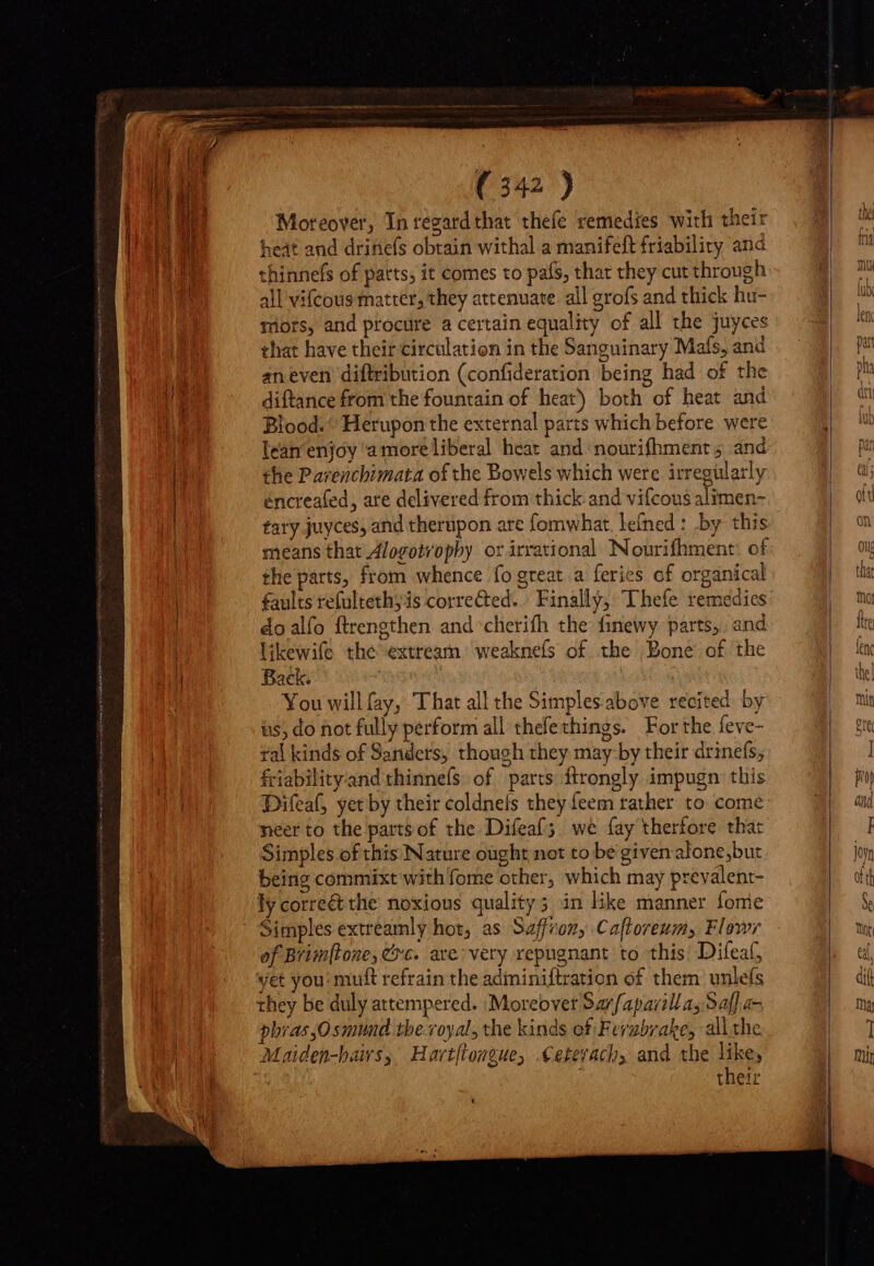 Moreover, In regard that thefe remedies with their heat and drifiefs obtain withal a manifeft friability and thinnels of patts, it comes to pafs, that they cut through all vifcous matter, they attenuate all grofs and thick hu- mots, and procure a certain equality of all the juyces that have their circulation in the Sanguinary Mafs, and an even diftribution (confideration being had of the diftance from the fountain of heat) both of heat and Blood. ^ Herupon the external parts which before were lean'enjóy a moreliberal heat and nourifhment 5 and the Parenchimata of the Bowels which were irregularly éncreafed, are delivered from thick and vifcous alimen- tary juyces, and therupon are fomwhat. lefned : by this the parts, from whence fo great. a feries of organical faults refultethyis corrected. Finally, Thefe remedies doalfo ftrengthen and cherifh the finewy parts, and likewife the extream weaknels of the Bone of the Back. You will (ay, That all the Simplesabove recited by us, do not fully perform all thefethings. For the feve- ral kinds of Sanders, though they may by their drinefs, friabilityand thinnefs of parts flrongly impugn this neer to the parts of the Difeaf ;. we fay therfore that Simples of this Nature ought net to bé given alone,but being commixt with fome other, which may prevalent- ly corre&amp; the noxious quality; in like manner fonie Simples extreamly hot, as Saffron, Cafloreum, Flowr of Brimftone, Cxc. ave: very repugnant to this Difeaf, yet you: muft refrain the adiminiftration of them unlefs they be duly attempered. Moreover Sar/apavill ay Saf] a- phras,Osmund the royal, the kinds of Ferubrake, all the Maiden-hairs, Hart[longue, Cetevach, and the like, their