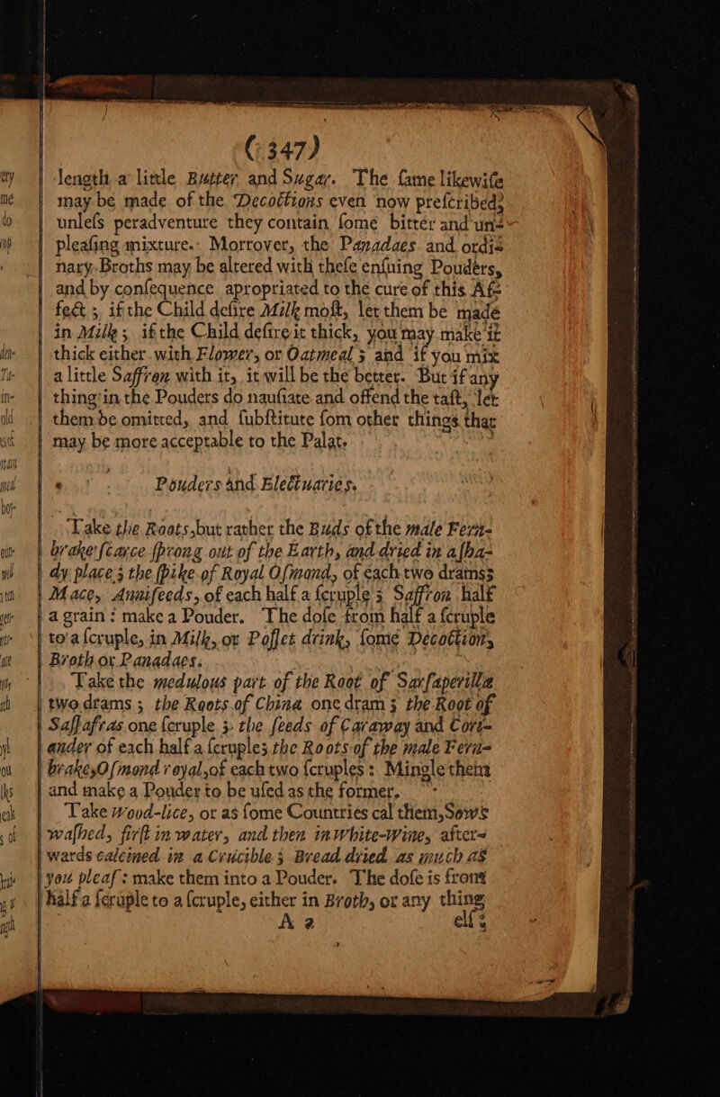 length, a little Butter and Sugar. The fame likewife may be made of the Decoétions even now prefcribed? | unlefs peradventure they contain fomé bitter and'uns « | pleafing mixture. Morrover, the Pazadaes. and. ordis | nary-Broths may be altered with thefe enfning Poudérs, and by confequence apropriated to the cure of this Af | fe&amp; 5. ifthe Child defire Mz/e molt, let chem be madé in Milk; ifthe Child defireit thick, you may make it thick either with Flower, or Oatmeal; and if you mix a little Saffron with it, it will be the better. But if any thing'in the Pouders do naufiate and offend the taft, let them de omitted, and fubftitute fom other things that | may be more acceptable to the Palat. | ie ' Pouders and Eletuarie s. brake {carce {prong ont of the Earth, and dried in afha- dy place 3 the (Dike.of Royal Ofmond, of each two dramss Mace, Auuifeeds, of each half a fcruple's Saffron halk a grain: makea Pouder. Ihe dofe from half a fcruple to'a{cruple, in Milk, ox Poflet drink, fome Décottion, Broth ox Panadaes: Py | Take the medulous part of the Root of Sarfaperilla tWo drams ; the Reots.of China one dram 3 the Root of Saffafras one feruple 3 the feeds of Caraway and Cort- ander of each half a (cruples the Roots of the male Fera brakey0 (mond r oyal,of each two fcruples :. Mingle thena | and make a Pouder to be ufedasthe former, ~ | Lake wovd-lice, or as fome Countries cal them,Sowsg | wafhed, fir[l im water, and then inwhite-wine, afters | wards calcined in a Crucible; Bread dried as much a8 you pleaf: make them into a Pouder. The dofe is fron | hàlf a feruple to a {cruple, either in Broth, or any sns A2 ell $