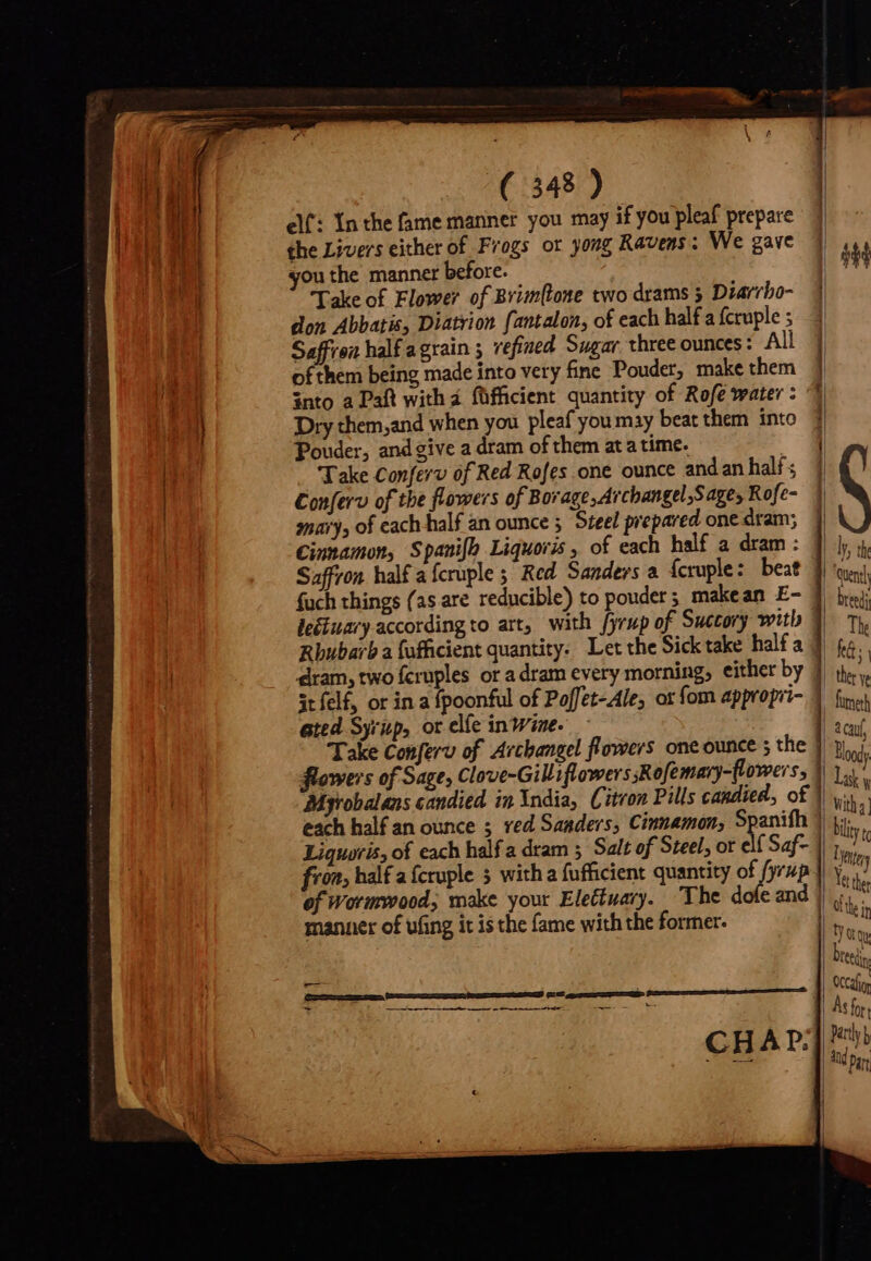 elf: Inthe fame manner you may if you pleaf prepare the Livers either of Frogs or yong Ravens ; We gave ou the manner before. don Abbatis, Diatrion fantalon, of each half a fcruple ; ofthem being made into very fine Pouder, make them snto a Paft with á. füfficient quantity of Rofe water: © Dry them,and when you pleaf you may beat them into | Take Conferv of Red Rofes one ounce andan halí ; Conferv of the flowers of Borage, Archangel,Sage, Rofe- snary, of cach half an ounce ; Steel prepared one dram; Cinnamon, Spanifh Liquoris , of each half a dram : Saffron half a fcruple ; Red Sanders a {cruple: beat fuch things (as are reducible) to pouder; makean E- leétuary according to art, with fyrup of Succory with Rhubarb a fufficient quantity. Let the Sick take half a dram, two fcruples or a dram every morning, either by 3t felf, or in a fpoonful of Poffet-Ale, ot fom appropri- ated Syrup, or elíe intime. Take Conferv of Archangel flowers one ounce ; the flowers of Sage, Clove-Gilliflowers sRofemary-flowers, Mgrobalans candied in India, Citron Pills candied, of manner of uing it is the fame with the former. J————————— M ————