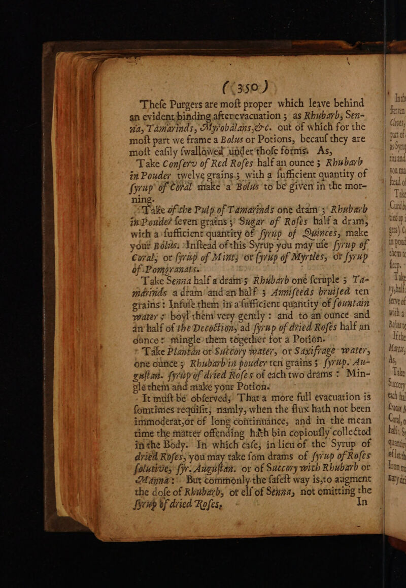 (&lt;350:) Thefe Purgers are moft proper which leave behind an evidentbihding afterevacuation ; as Rhubarb, Sen- “a, Tamarinds, Myrobalans.coc. out of which for the moft part we frame a Bolus or Potions, becauf they are moft eafily fwallowed underthofe foris As, Take Conferv of Red Rofes half an ounce 3 Rhubarb inPouder twelve grains. with a fufficient quantity of fyrup' of Coral make ‘a Bolus to be given in the mor- ning. Take af the Pulp of Tamarinds one deam 5; Rbxbarb in Poude? fever grains 5 Sugar of Rofes half a dram, with a fufficient quantity of fyrzp of Ouinces, make yout Bólzis; Initead of this Syrup you may ule fyrup of Coral; ot [yeng of Mint; or fyrup of Myrtles, ot fyrup of -Pomaranats. | Take Senza half a drátivs Rbubarb one fcruple 5 Ta- mérinds a dtam' andan half 3 Annifceds bruifed ten grains : Infufe them in afufficient quantity of fouwtain warer ¢ boyl them very gently : and to an ounce and 4n half of the Decottion, ad fyrup of dried Rofes half an dance t mingle them together for a Potión. Take Plantdn ot Suttory water, or Saxifrage- water, guftan. {yup of dried Rofes of each two drams :. Min- gléthem and make your Potion. It muft bé obíerved; That'a more full evacuation is fomtimes requifit; namly, when the flux hath not been imimoderat,ot of long continuance, and in the mean time the matte offending hath bin copioufly collected inthe Body. In which cafe, in lieu of the Syrup of dried Rofes; you may take fom drams of fyrup of Rofes folutide; fyr. Auguflan. ox of Sutcory with Rhubarb or Mina: But commonly the fafeft way isto augment the dofe of Rkwbarb, ot elf of Senna, not omitting the fap of dried Rofes, In ViGVEls