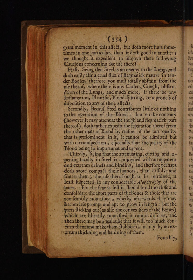 C558 great moment in this affect, but doth more hurt fome- times in one particular, than it doth good in another 5 we thought it expedient to fubjoyn thefe following Cautions concerning the ufe therof. Firft, Seing that Steel is an enemy to the Lungs,and doth eafily ftir a. cruel flux of flegmatick matter in ten- der Bodies, ‘therfore you muft totally abftain from the ufe therof, where there is any Cathar, Cough, obftru- &amp;ion of the Lungs, and much more, if there be ‘any Inflamation, Pleurifie, Blood-fpitting, or'a pronefs of difpofition to any of thefe affects. Secondly, Becauf Steel contributes little dr nothing (however it may attennat the tough and flegmatick part thereof) doth rather expedit the feparation therof from the other mafs of Blood by reafon of the tart ‘quality that is predominent init, it cannot be admitted but with circumfpection , efpecially that inequality of the Blood being fo importunat and urgent. Thirdly, Seing that the attenuating, cütting ‘and o- and extream drinefs and binding, ‘and therfore’ perhaps doth more ‘compact thofe humors, than. diffolve and parts. For the fear is left it, fhould bind too clofe and confelidate the dbort parts of theBones &amp; thofe-that are too fcantily nourifhed 5 wherby afterwards. they may which ate, liberally. nourifhed dt cannot diflolve, and Fourthly, ee