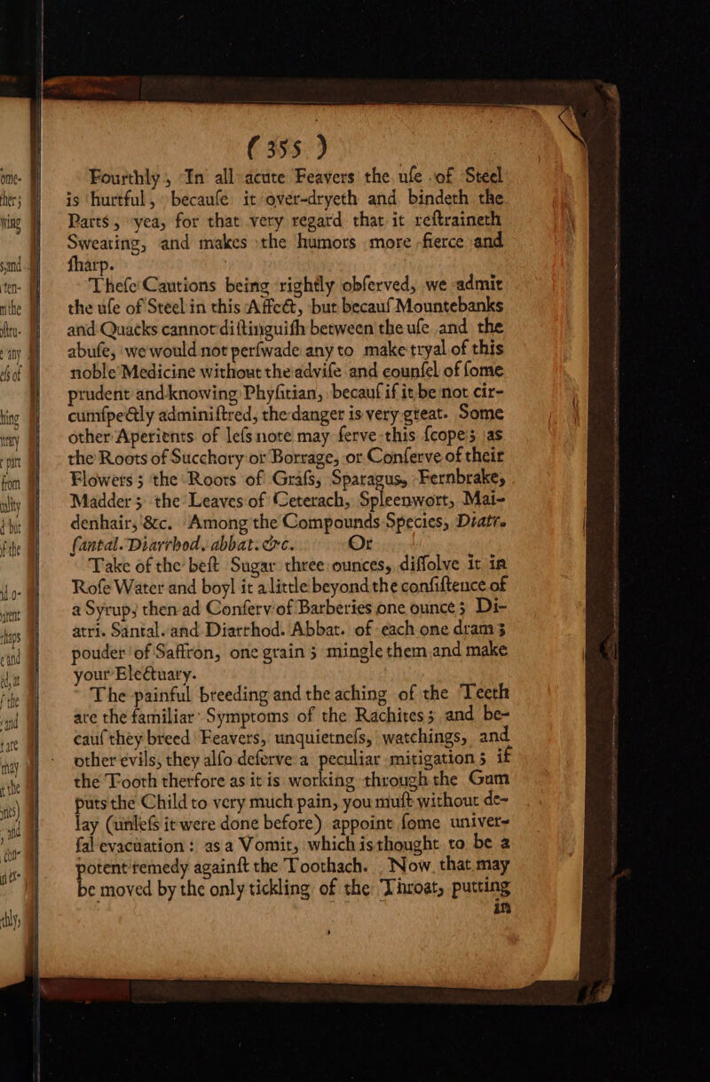 Fourthly, “In all«acüte Feavers the ule of Steel is ‘hurtful, becaufe it over-dryeth and. bindeth. the Parts , “yea, for that very regard thar it reftraineth pct aie and makes the humors more -fierce and arp. | Thefe' Cautions being rightly obferved, we admit the ufe of Steel in this Affeét, but becauf Mountebanks and Quacks cannot diftinguith between the ufe and the abufe, we would not perfwade any to. make tryal of this noble’Medicine without the advife and counfel of fome prudent: and knowing Phyfitian, becauf if it.be not cir- cumfpe&amp;ly adminiftred, the danger is very great. Some other Aperients of lefs note may ferve-this {copeis jas the Roots of Succhory or Borrage, or Conferve of their Flowets ; the Roots of Grafs, Spatagus, Fernbrake; Madder 5; the Leaves of Ceterach, Spleenwort, Mai- denhair, &amp;c. Among the Compounds Species, Diatr, {antal. Diarrbod, abbat. cc. Qr. Take of the’ beft Sugar three. ounces, diffolve it in Rofe Water and boyl it alittle beyond the confiftence of a Syrup; then ad Conferv'of Barberies one ounce 5 Di- atri. Santal. and Diarrhod. Abbat. of each one dram 3 pouder of Saffron, one grain 5 mingle them and make your Eleétuary. . The painful breeding and the aching of the Teeth ate the familiar Symptoms of the Rachites ; and be- cau( they breed Feavers, unquietneís, watchings, and other evils; they alfo deferve a peculiar mitigation 5 1 the Tooth therfore as itis working through the Gum puts che Child to very much pain, you muft without de- lay (unlefs it were done before) appoint fome univer- fal evacuation : asa Vomit, which isthought to be 2 potent remedy againft the Toothach. | Now. that may be moved by the only tickling of the Throat; putting in &gt;