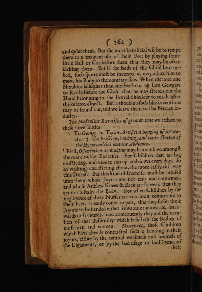 and quiet them. But the more beneficial wil be to tempe them to a frequent ule of their Feer by playing (ome little Ball-or Cat before them that they may be often kicking them. But if the Body of the Child be croo- ked, fuch fports muft be invented as may allure him to move his Body to the conttary fide. When therfore one Shoulder is higher than another'hold up fom, Gewgaw or Rattle before the Child that: he may ftretch out the Hand-belonging to the lowest Shoulder to reach after the offered oret But a thoufend fuchlike inventions may be found out,and we leave.them to the Nuzfes in- duítty. | Iu bnoH The Mafculine E xeicifes of greatée nate we reduce to thefe three Titles. ev dy. 3 Yo Friction, rubbing, and contrectation of the Hypocondries and the Abdomen. - F Bilt, Otentation or waking may, be numbred among ft the miové noble. Exercifes. ^ For Children that are big andtróhg; and ufed to run up and:dowa every day, do by walking/ aud ftirring about, the more eafily rid. away unto then whofe Joynts are.not knit and confirmed, and whofe Ankles, Knees &amp; Back are fo weak that they negligence of their Nurfés'are:too foon committed to their Feet, it eafily coms to país, that they fuffer thofe Joynts to be bended either inwards or outwards, sback- wards or forwards, and confequently they are the occa- Gon of that deformity which befalleth tbe Bodies of moít men and women. Moreover, thofe Children which have already contraéted fuch a bending in their joynts, either by the natural weaknefs and loofnefs of the Ligaments, or by the bad ufage of indigere of theit their fore | myl ina and d lame tete de made | Under landi || Gators Was. length €Xcitet: ditt} Plea atts my | Upon th | Rogth, Third M anat o