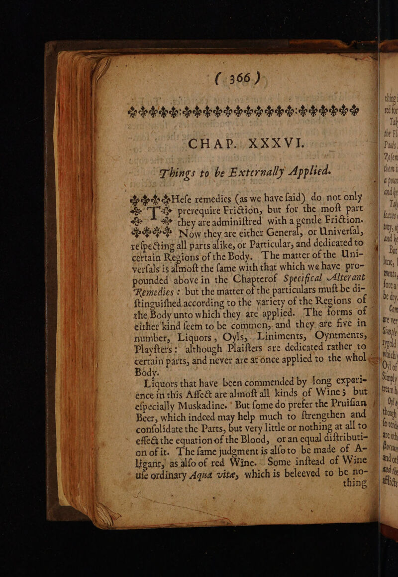 CHA Palit kin XVI Things to be Externally Applied. do de Hefe remedies (as we have faid) do, not only 9 prerequire Buses but for bo moft part 4 7^ X* they areadminiftred with a gentle Friction. dp dedo Now they are either Greek or Univerfal, re{pe Ging all parts alike, or Particular, and dedicated to certain Regions of the Body. The matter of the Uni- verfals is almoft the fame with that which we have pro- pounded above in the Chapterof Specifical -Alteraut Remedies : but the matter of the particulars muft be di- ftinguifhed according to the variety of the Regions of the Body unto which they are applied. The ; number, Liquors, Oyls, . Liniments, Oyntments, Body. Liquors that have been commended by long exparie Beer, which indeed may help much to ftrengthen and confolidate the Parts, but very little or nothing at all to effe&amp; the equation of the Blood, or an equal diftributi- onofit. The fame judgment is alfoto be made of A- ligant, as alfo of red Wine. Some inftead of Wine ufe ordinary Aqua vite, which is beleeved to pow thing Tij leaves Bat ments, Com typdld Which Sinpl ttean h Ur thoy ate ath Aid j) alias