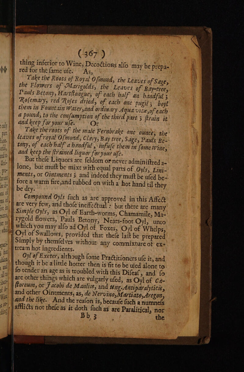 i I | (367 ) thing inferior to Wine, Decoétions alfo may be prepa- Take the Roots of Royal Ofinond, the Leaves of Sage, the Flowers of Marigolds, the Leaves of Bay-tree, Pais Betony, Hartflonguey of each balf. an handful s Kolemary, ved Rofes dried, of each one pugil; boyl them in Fountain Water and ordinary Aqua vite,of each a pound; to the confumption of the third part 5 {train it and keep for your ufe. Or aij Take thevoots of tbe male Fernabrake ane ounce; the’ P Il leaves of royal Ofmond, Clary, Bay tree, Sage, Pauls Bo- i } tony, of each half a handful , infufe them in foe wine, UP E and keep the [tained liquor for your ufe. | ndo MJ Bautthefe Liquors are feldom or never adminiftred 3- ur J| lone, but muft be mixt with equal parts of Oyls, Eig I I ments, or Ointments 5 and indeed they mutt be ufed be-: si | fore a warm fire,and rubbed on with a hot hand cil they UE be dry. n OF Conpédit Oyls fach as are a proved inthis Affe&amp; n 0 are very few, and thofe ineffeGtual : but there are many iH } Simple Oyls, as Oyl of Earth-worms, Chamamile, Ma- nellty) | n m pst | ; but I joan 1 \ di ipu Oyl of Exeter, although (ome Pra&amp;itioners ule it, and Y I ^ dins 1 | 3 the