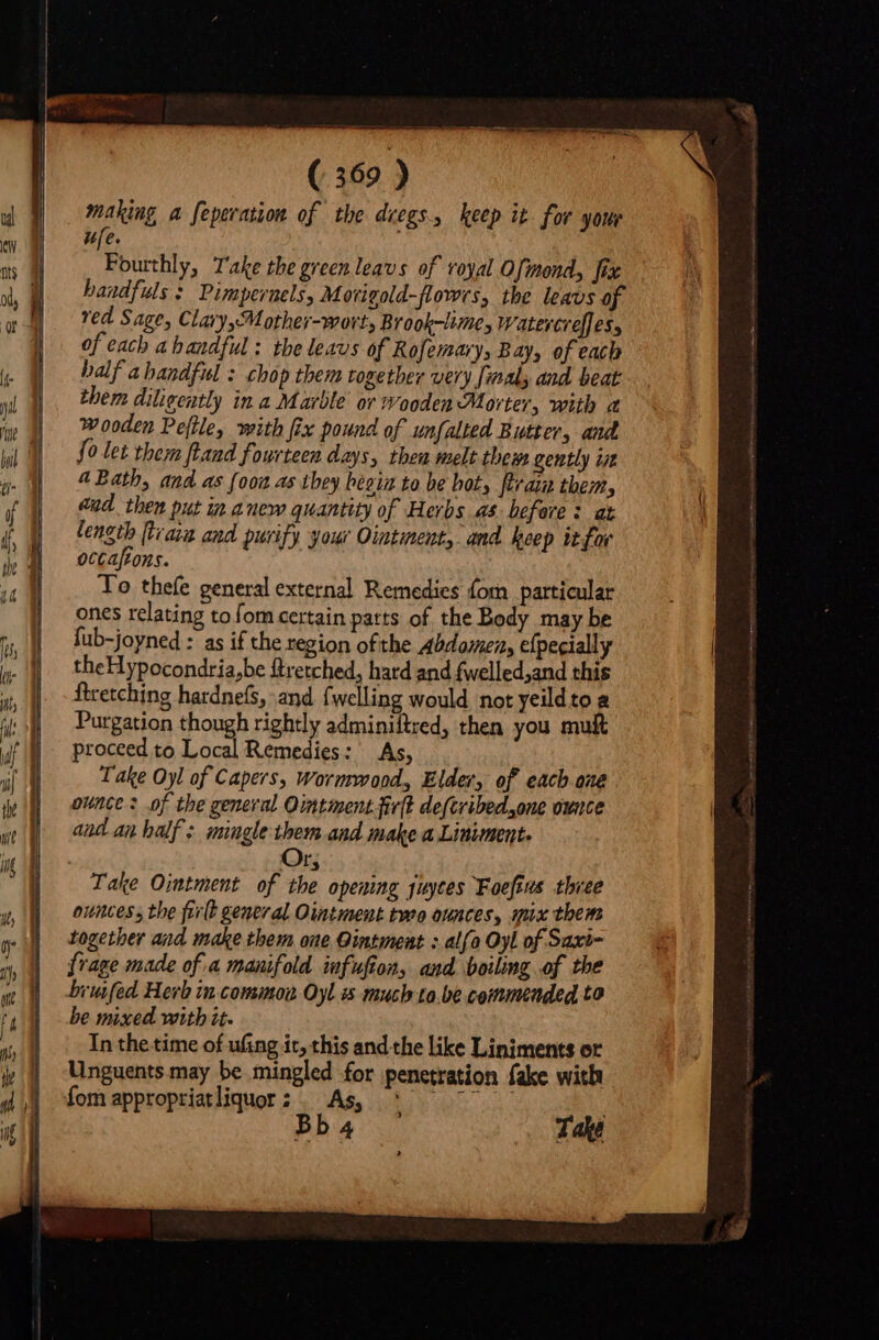 making a feperation of the dregs, keep it for yore ufe. Fourthly, Take the green leavs of royal Ofmond, fix handfuls : Pimpernels, Morigold-flowrs, the leavs of ved Sage, Clary othey-wort Brook-lime, Watercreffes, of each ahandful: the leavs of Rofemary, Bay, of each half ahandful : chop them together very {maly and beat them diligently in a Marble or wooden Morter, with a wooden Peftle, with fix pound of unfalted Butter, and. fo let them ftand fourteen days, thea melt thew gently iit A Bath, and as {oon as tbey bees to be bot, Pram them, and then put in anew quantity of Herbs as before: at length [Haya and purify your Ointment, and keep it for occaftons. To thefe general external Remedies fom particular ones relating tofom certain parts of the Body may be fub-joyned : as if the region ofthe Abdomen, efpecially theHypocondria,be ftretched, hard and fwelled,and this ftretching hardnefs, and {welling would not yeild to &amp; Purgation though rightly adminiltred, then you mult proceed to Local Remedies: As, Take Oyl of Capers, Wormwood, Elder, of each one ounce? of the general Ointment firlt de(tribed.,one ounce and an half: mingle them and make a Liniment. Or; Take Ointment of the opening puytes Foeftus thiee ounces, the firlt general Ointment tere ounces, mux them together and make them one Ointment : alfo Oyl of Saxi- frage made of a manifold infufion, and boiling of the bruifed Herb in comimon Oyl much to.be commended to be mixed with it. In the time of ufing it, this and the like Liniments or Unguents may be mingled for penetration fake with fom appropriatliquor ; à A. bibo ui buo Take