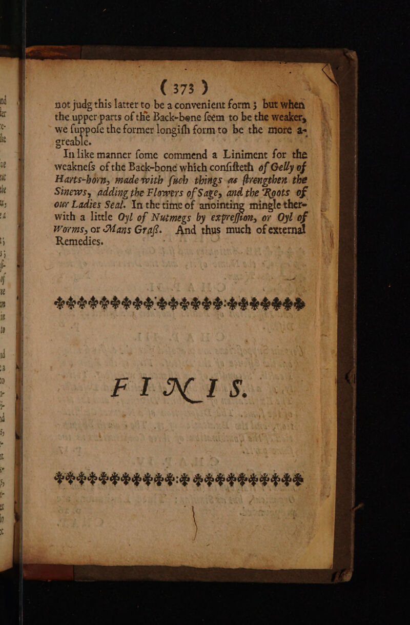 (575) not judg this latter to be a convenient form 3 but when the upper parts of the Back-bene feem to be the weaker, we fuppofe the former longifh £formto be the more a- areable. In like manner fome commend a Liniment for the weaknefs of the Back-bone which confifteth of Gelly of Harts-horn, made with {ich things as ftrengthen the Sinews, adding the Flowers of Saye, and the Roots of our Ladies Seal. Yn the time of anointing mingle there with a little Oy! of Nutmegs by VETERUM. or Oyl of Worms, or Mans Graf. And thus much of external Remedies. LEELPELEP HELLSS-AGRERSD FIJXIS VePPPPPA RH REF PE |