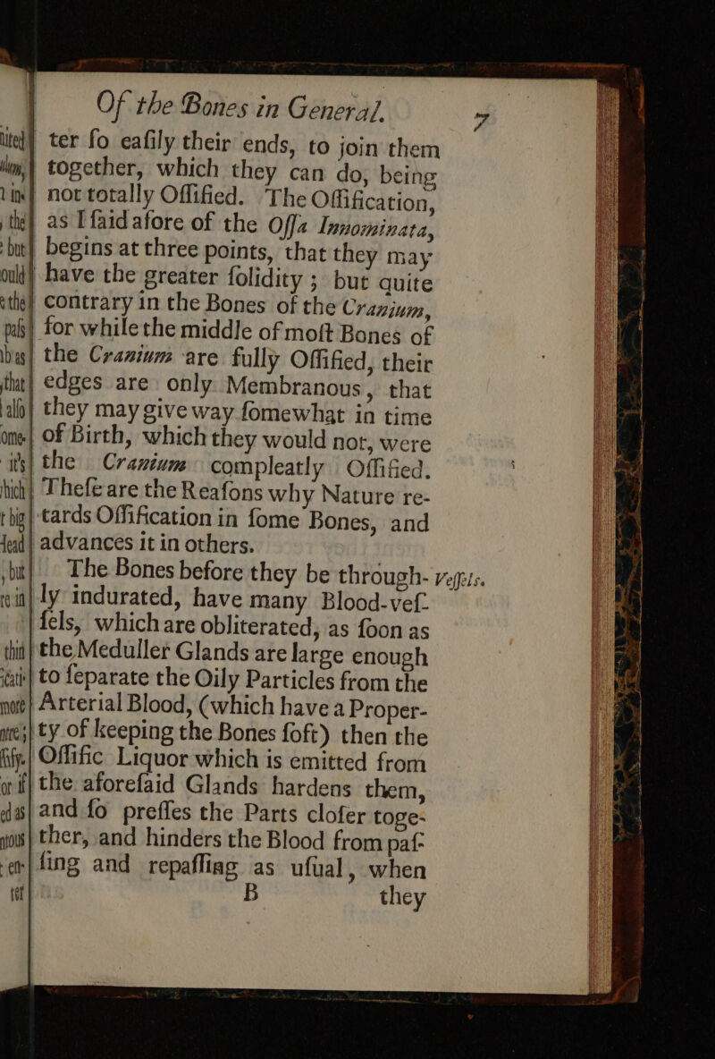 | ter fo eafily their ends, to join them together, which they can do, being not totally Oflified. The Offification, as Ifaid afore of the Offz Lanominata, begins at three points, that they may | have the greater folidity ; but quite contrary in the Bones of the Cranium, | for while the middle of moft Bones of the Cranium are fully Offified, their edges are only Membranous, that | they may give way fomewhat in time | of Birth, which they would nor, were the Cranium compleatly Offifed. | Thefe are the Reafons why Nature re- -tards Offification in fome Bones, and | advances it in others. |. The Bones before they be through- veges. |ly indurated, have many Blood-vef. | {els, which are obliterated, as foon as ‘the Meduller Glands are large enough to feparate the Oily Particles from the Arterial Blood, (which havea Proper- | ty of keeping the Bones foft) then the Offific Liquor which is emitted from the aforefaid Glands hardens them, and fo preffes the Parts clofer toge- ther, and hinders the Blood from paf- -}fing and repafliag as ufual, when B they