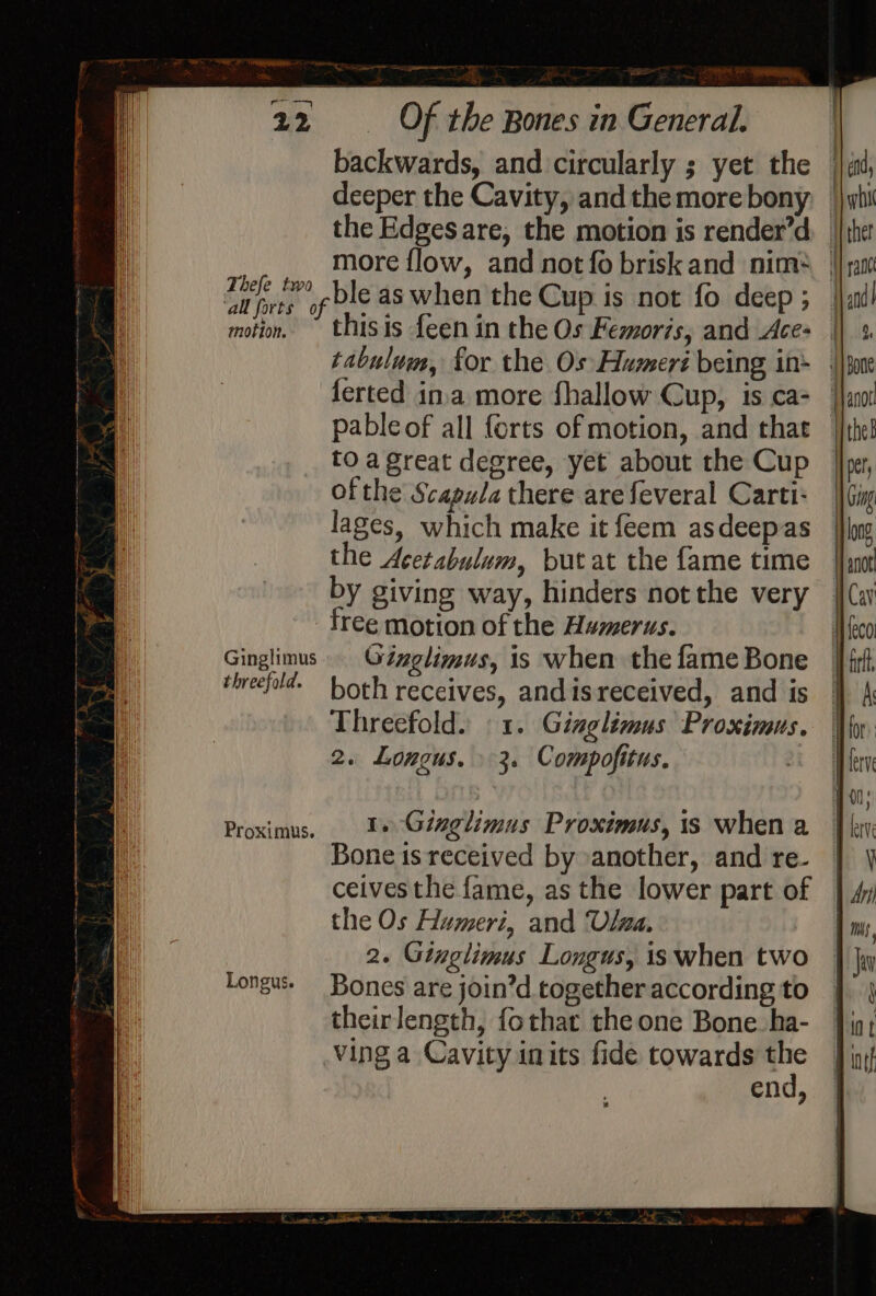 Thefe two ‘all forts of motion. Ginglimus threefold. Proximus. Longus. es Of the Bones in General. backwards, and circularly ; yet the deeper the Cavity, andthemorebony. | the Edges are, the motion is render’d. | more flow, and not fo briskand nim* — ble as when the Cup is not fo deep; | this is feen in the Os Femoris, and Ace- | tabulum, for the Os Humert being in: | ferted ina more fhallow Cup, is ca- pableof all forts of motion, and that — to a great degree, yet about the Cup ofthe Scapula there are feveral Carti- lages, which make it feem asdeepas the Acetabulum, but at the fame time by giving way, hinders not the very free motion of the Humerus. Ginglimus, is when the fame Bone both receives, andis received, and is Threefold. ©1. Ginglimus Proximus. 2. Longus. 3. Compofitus. 1. Ginglimus Proximus, is when a Bone is received by another, and re- ceivesthe fame, as the lower part of the Os Humeri, and Ulwa. 2. Ginglimus Longus, is when two Bones are join’d together according to theirlength, fothat the one Bone. ha- ving a Cavity inits fide towards re end,