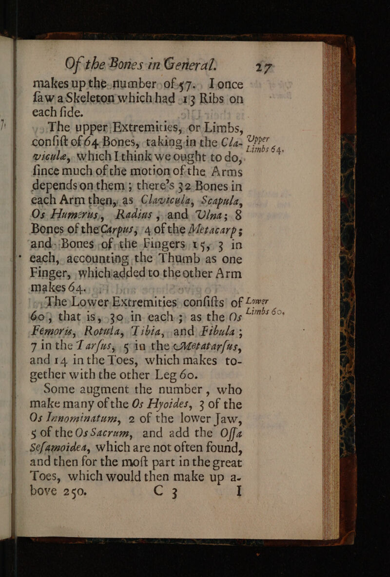 makes up the.number of¢7... Lonce faw aSkeleton which had .13 Ribs on each fide. The upper Extremities, or Limbs, confift of 64,Bones, taking in the Cla- vicule, which I think we ought to do, fince much of che motion ofthe Arms depends on them ; there’s 32 Bones in each Arm theny.as Clawicula, Scapula, Os Humerus, Radius j.and Ulna; 8 Bones of theCarpus; 4 of the Metacarp ; and. Bones, of che Fingers, ws, 3 in Finger, whichiadded to the other Arm makes64...55 |, oa A Upper Limbs 64, 60} that is, .30..in each ;: as the Os Fémoris, Rotula, Tibia, and Fibula ; 7 inthe Tarfus, 5 10 the eaetatarfus, and 14 inthe Toes, which makes to- gether with the other Leg 60. Some augment the number, who make many of the Os Hyoides, 3 of the Os Innominatum, 2 of the lower Jaw, 5 of the Os Sacrum, and add the Offa Sefamoidea, which are not often found, and then for the moft part in the great Toes, which would then make up a- bove 250. C 3 I Limbs 60.