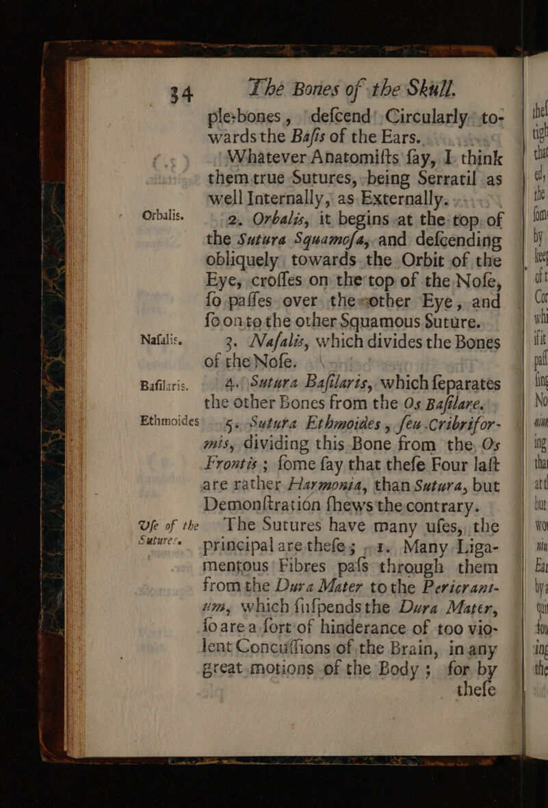 ple:bones, | defcend’Circularly.to- wards the Bafis of the Ears... ...4«. Whatever Anatomitts fay, I. think them true Sutures, -being Serratil as well Internally, as Externally. »...&gt;. Orbalis. 2. Orbalis, it begins at the top. of the Sutura Squamofa,-and defcending obliquely towards.the Orbit of the Eye, croffes on the top of the Nofe, fo paffes over themother Eye, and {oonto the other Squamous Suture. Nafalis. 3. Nafalis, which divides the Bones of the Nofe. Bafiliris. | 4) Swtwra Bafilarts, which feparates the other Bones from the Os Bafilare. Ethmoides 5. Sututa Ethmoides , [eu .Cribrifor- mis, dividing this Bone from the, Os Frontis ; fome fay that thefe Four laft are rather Harmonia, than Satura, but Demonttration fhews'the contrary. Ufe of the “The Sutures have many ufes,) the eulures principal are thefe; »2. Many .-Liga- mentous Fibres pafs through them from the Dura Mater tothe Pericrant- um, Which fulpendsthe Dura Mater, {oarea fort'of hinderance of too vio- lent Concuffions of the Brain, in any great. motions of the Body; for by thefe