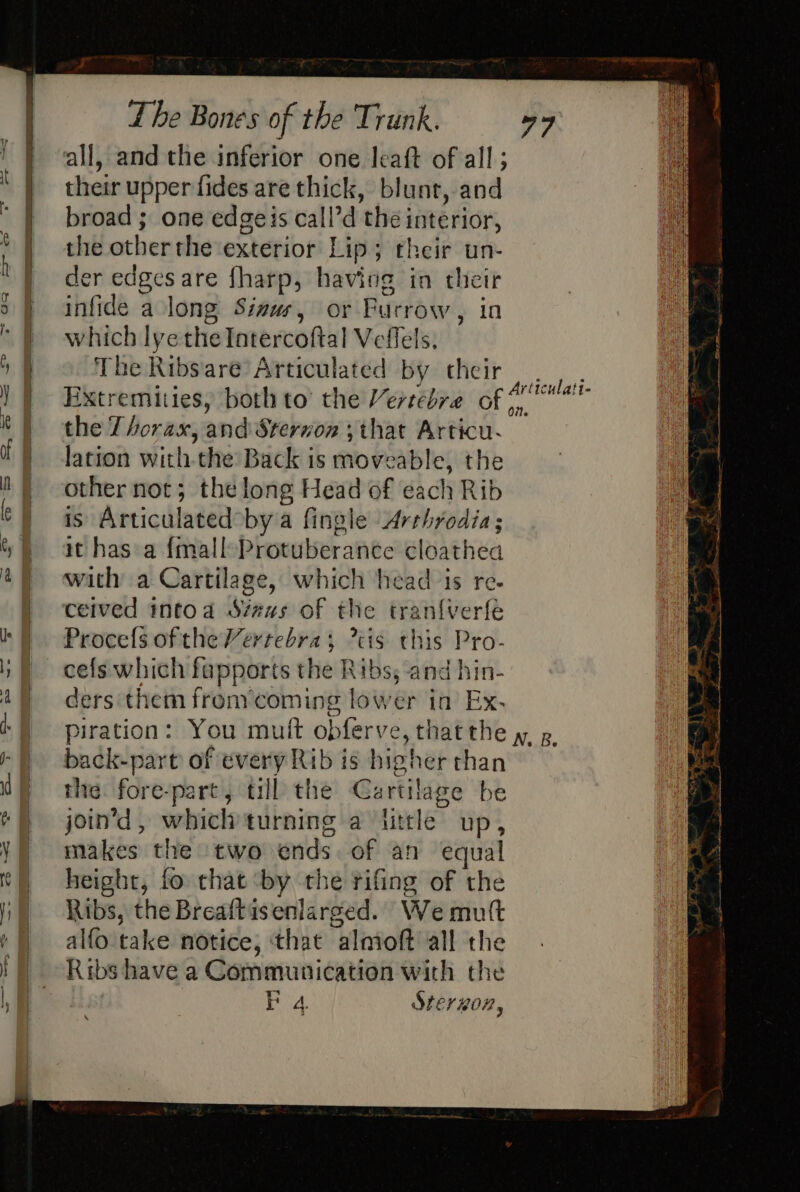 all, and the inferior one leaft of all; their upper fides are thick, blunt, and broad ; one edgeis call’d ‘thei hae rior, the other the exterior Lip; their un- der oe are fharp, having in their 3) infide along Sinus, or Burrow , in te which lyethe Intercoftal Vellels. | The Ribsare Articulated by their ticulatt- ) } Extremities, both to’ the Versebre . deeeioitings ie the 7 horas, anid Sterion ; that Articu- } f) lation with. the Back is iio FAB les the |) -othernot; the long Head of each Rib : | as Articulated°bya fingle Arrhrodia; 6) athas a {mall Protuberanée cloathea 4) with a Cartilage, which head is re- | ceived intoa Sveus of the tran{verfé ki ProcefsoftheVertebras cis this Pro. i cefs which fapports the Ribs, and hin- 49 ders them fronycoming lower in Ex. ‘§ piration: You mutt obferve, thatthe wy. p -) back-part of every Rib is hig cher than ME) rhe. fore-part, till the Cartilage be te join’d, whichturning a ttle up, Y) makes the two ends. of an equal t) height, fo that ‘by the rifing of the I | Ribs, the Breaftis enlarged. We mutt ¢) alfo take notice, that “alnioft all the ! | Ribshave a Communication with the ah “ly , BP 4. IErHOR,