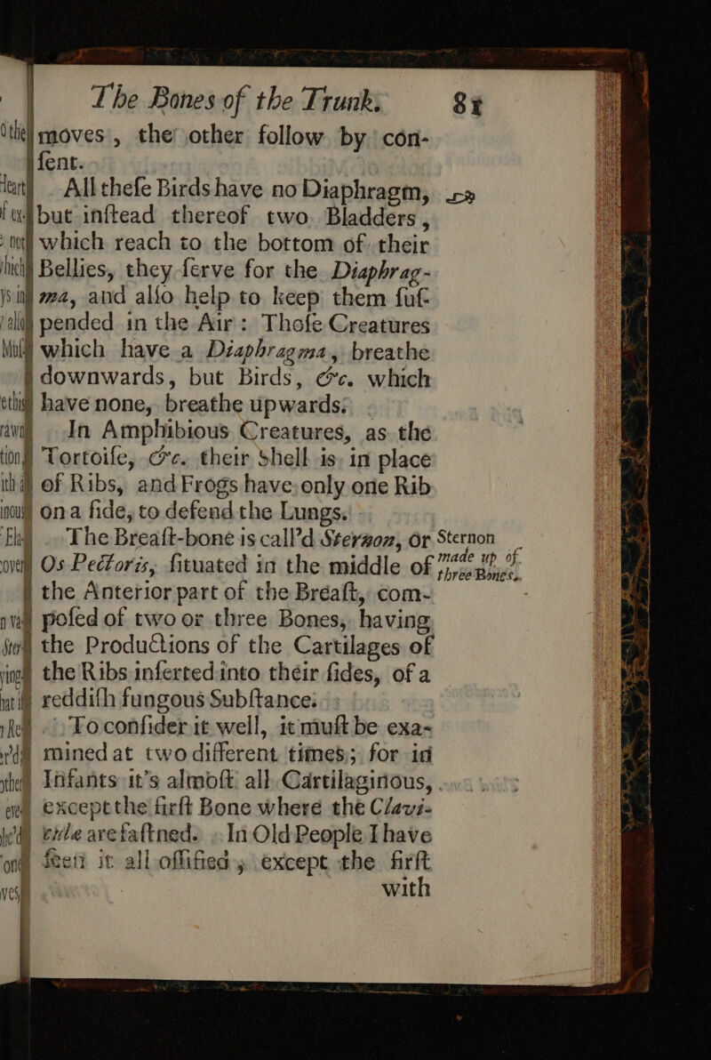 ith moves , the’ other follow. by con- ~yfent. tat! All thefe Birds have no Diaphragm, fajibut inftead thereof two. Bladders , ‘wo which reach to the bottom of their hicilj Bellies, they ferve for the Diapbrag- i : ma, and allo help.to keep them fut ali} pended in the Air: Thofe Creatures Mu} which have a Déaphragma, breathe )} downwards, but Birds, ec. which oti) have none, breathe upwards; . ‘awi) In Amphibious Creatures, as. the (on) Tortoife, ce. their Shell is, in place ih) Of Ribs, and Frogs have: only one Rib no) ona fide, to defend the Lungs. nie) Os Pectoris, fituated in the middle of | the Anterior part of the Bréaft, com- pa) pofed of two or three Bones, having, jy the Productions of the Cartilages of ing the Ribs infertedinto their fides, of a uti ceddith fungous Subftance: Rel. Fo confider it well, it muft be exa- dl mined at twodifferent times; for id ae, Exceptthe firlt Bone where the Clavi- yd) exte avetaftned. .. In Old People Ihave ong feet it all offifiedy except the firft ves | with