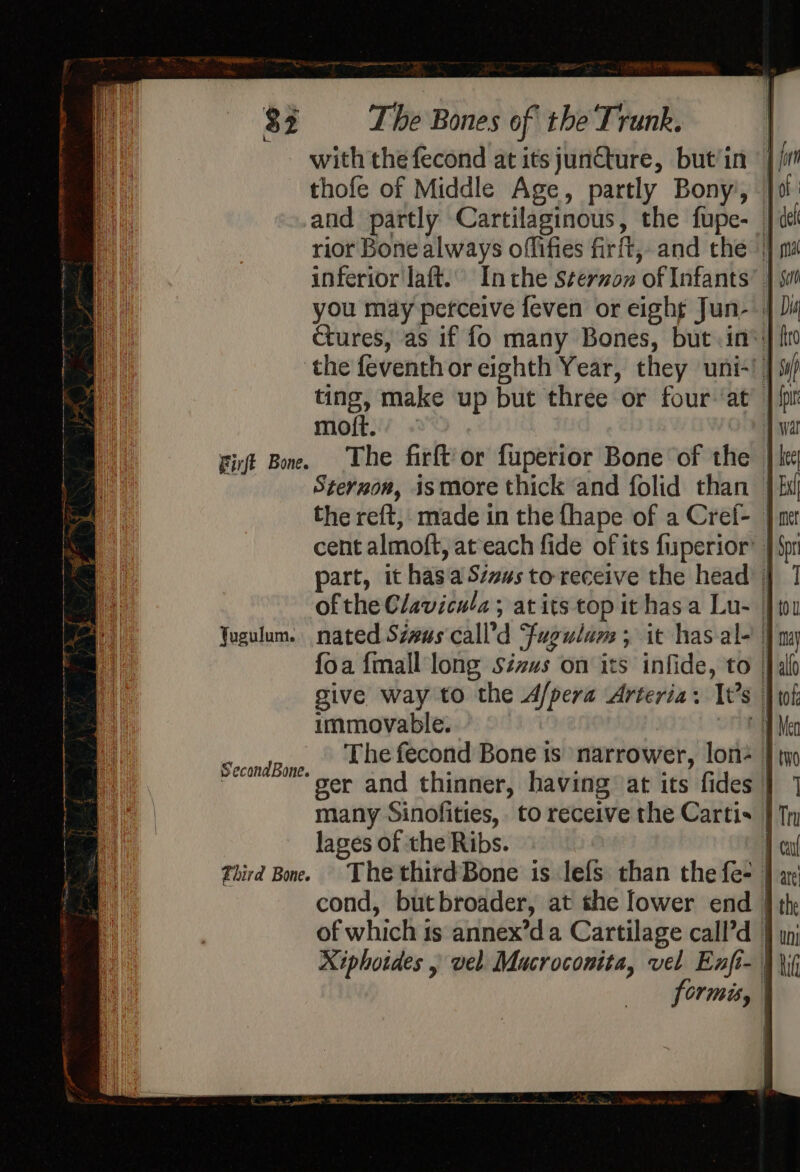 Firft Bone. qusulum. Second Bone. Fhird Bone. ¥ Sone 4h The Bones of the Trunk. with the fecond at its juncture, but/in thofe of Middle Age, partly Bony’, | and partly Cartilaginous, the fupe-_ rior Bone always offifies firft, and the || inferior laft. Inthe Sterzon of Infants’ | you may perceive feven or eight Jun- | ctures, as if fo many Bones, but. in®| the feventh or eighth Year, they uni-! | ting, make up but three or four ‘at’ | moft. - | The firft'or fuperior Bone of the | Steruon, ismore thick and folid than | the reft, made in the fhape of a Cref- | cent almoft, ateach fide of its fuperior’ | part, it has aSzsus to receive the head immovable. The fecond Bone is ‘narrower, lon= ger and thinner, having at its fides | many Sinofities,. to receive the Cartis | lages of the Ribs. | The thirdBone is lefs than the fe- | cond, butbroader, at she lower end | of which is annex’da Cartilage call’d | Xiphotdes . vel Mucroconita, vel Enfi- | formis, |