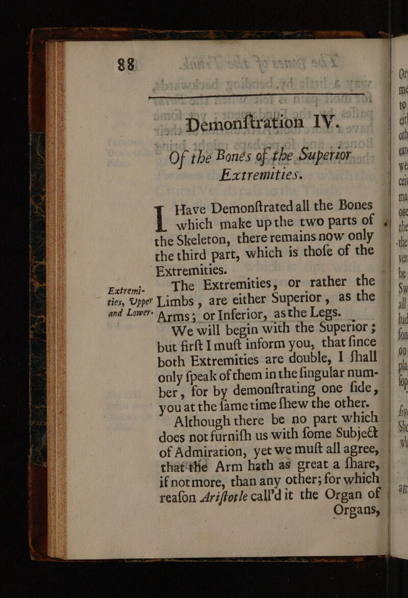 -Demonftration IV... eC Of the Bones of. the Superior Extremities. Have Demonftrated all the Bones the Skeleton, there remains now only the third part, which is thofe of the Extremities. Extreme The Extremities, or rather the ties, Upper Limbs , are either Superior, as the and Lower \ wg. or Inferior, asthe Legs. it We will begin with the Superior ; re but firft I mutt inform you, that fince both Extremities are double, I fhall only fpeak of them in the fingular num- ber, for by demonftrating one fide, ou at the fame time fhew the other. Although there be no part which does not furnifh us with fome Subject of Admiration, yet we muft all agree, tha¢'tHe Arm hath as great a fhare, alt