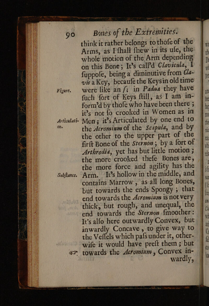 Figure. SS GI + ee think ic rather belongs to thofe of the Arms, as I'fhall fhew in its ule, the whole motion of the Arm depending fuppofe, being a diminutive from Cla- visaKey, becaufe the Keysin old time were like an /; in Padsa they have fuch fort of Keys ftill, as I am in- form’d by thofe who have been there 5 it?s not fo crooked in Women as in ONe Subjtance. the Acrominm of the Scapula, and by the other to the upper part of the firft Bone of the Sterzon; by a fort of Arthrodia, yet has but little motion ; the more crooked thefe Bones are, the more force and agility has the Arm. ‘It’s hollow in the middle, and contains Marrow , as all long Bones, but towards the ends Spongy ; that end towards the Acrominm 1s not very thick, but rough, and unequal, the end towards the Steraon fmoother : It’s alfo here outwardly Convex, but inwardly Concave , to give way to wife it would have preft them ; but wardly,