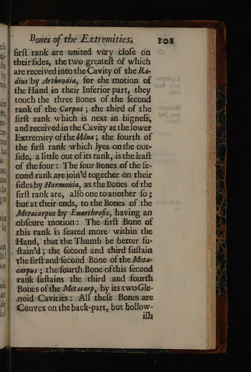 * | firfk rank are wmited very clofe on i.) theirifides, the two:greateft of which hy} are receivedintothe Cavity of the Ra- ye) 4éws by Arthrodia, for the motion of — | the Hand in their Inferior part, they js) touch the three Bones of.the fecond 4) tank of the-Canpus ; the third of the ) firft rank whichois next; an obignefs, | and receivédan the Cavity at thelower | Extremity ofthe/va; the fourth of hist the firft rank which lyeson the out- |, fide,’ a little outofits rank, istheleaft | of the fours: The four Bones of the fe- cond:rank arejoin’d together on their | fidesiby Harmonia, asthe Bones of the ul firft rank are, alfoonetoanother fo; ) but at their'ends, tothe Bones :of the Metacarpus by Enarthrofis, having an fy obfcure motion: The-firlt Bone of | this rank is feated more’ within the at Hand, that the Thumb ‘be :better fu- nL, Mtain’d ;the fecond and third fuftain i . the firftandifecond Bone of the Mera- i carpus’; theifourth Bone ofthis fecond i | rank daftains: the ‘third :and -fourth Bones of the: Metacarp, by itstwoGle- moidsCavities:: “All thefe. Bones are - @onvex on the back-pare, but aga | ill