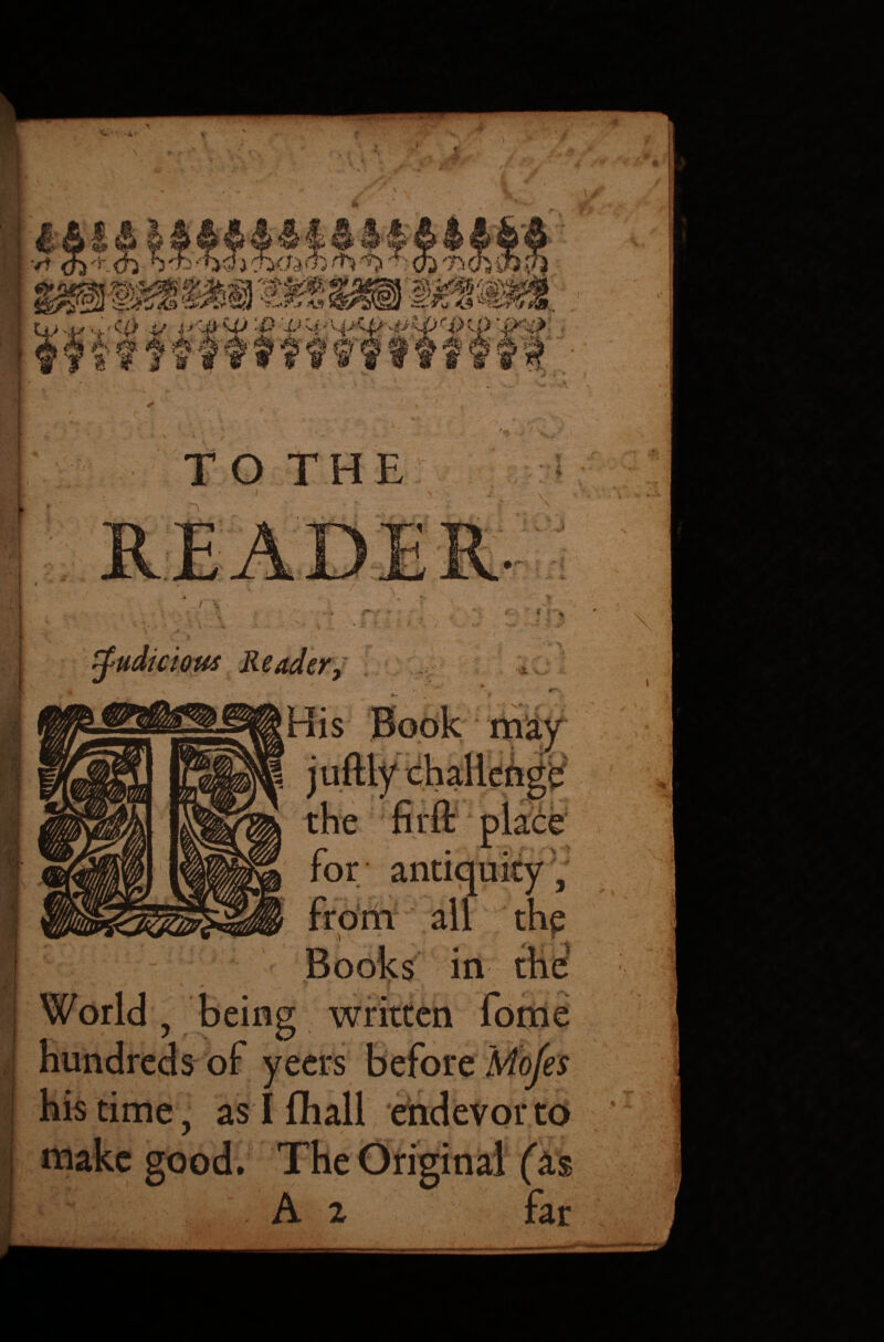 TO THE judicious Reader, •» His Book may ■ place for antiquity } from all thp Books in World , being written fome hundreds of yeers before Mofes his time, as I fhall endevor to make good. The Original (as A 2 far