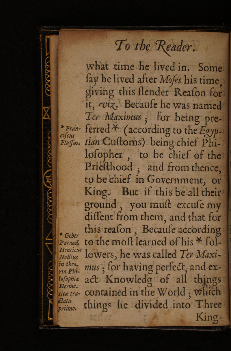 ‘ * Fran- cifctii Fluflas. 1 \/*\ 'C- i Y & iV* i> I > 1 kl I k.. ' Ii II c l£ I ■ | * Cebcr f Paracel. | Hcnricus i No Hitts i in tbeo- I {via Phi- lofophia Her me. tica tear Batts Wnmo. ) •'^IW.4* — To the what time he lived in. Some giving this fiender Reafon for Becaufe he was named Ter Maximus - for being pre¬ ferred * (according to the Egyp¬ tian Gxx&oms) being chief Phi- er . to be chief of the ; and from thence, to be chief in Government, or But if this be all their you muff excufe my diffent from them, and that for this reafon , Becaufe according to the moft learned of his * fol¬ lowers, he was called Ter Maxi¬ mus 5 for having perfect, and ex- ad: Knowledg of all things contained in the World • Which things he divided into Three „ King- &