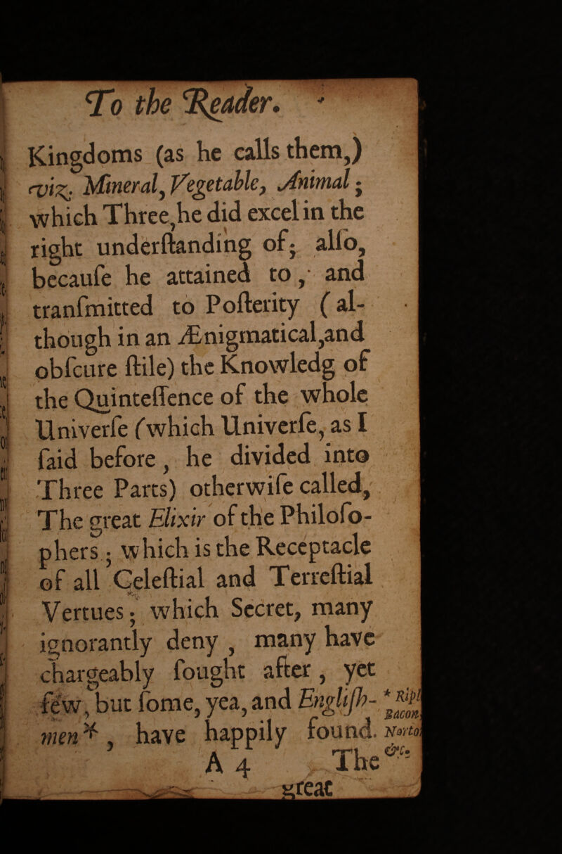 :cj f W° rf°e . •• v • f ' Kingdoms (as he calls them,) Mineral, Vegetable, Mnimal • which Three,he did excel in the right underftanding of* alfo, becaufe he attained to, and tranfmitted to Pofterity (al¬ though in an i£nigmatical,and obfcure ftile) the Knowledg of the Quinteffence of the whole Univerfe (which Univerfe, as I faid before, he divided into Three Parts) otherwife called, The great Elixir of the Philofo- phers 5 which is the Receptacle of ali’Celeftial and Terreftial , \ j < > ■ ' Vermes; which Secret, many ignorantly deny , many have chargeably fought after, yet few, but fome, yea, and EngUjh- men * have happily found. n°m A 4 v The&h _ - xeac