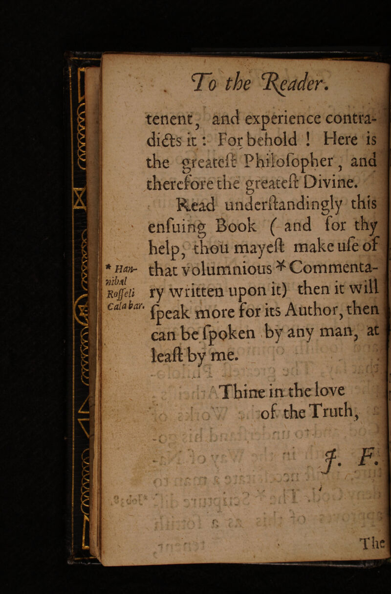tenent e Reader. \ ■ *'•' ' •, * * HtJ experience contra¬ dicts it: For behold ! Here is ' ^ . .» . the greateir Pliiiofopher, and therefore the greate ft Divine. Read imderftandingly this * (-and for thy help, thou mayeft make ufe of * Han- that volumnious * Com menta¬ ls ry written upon it) then it will Gdahar. more for jts Author, then , by any man, at i> £ » 4 n fc. i J * Thine in the love of the Truth, \ *W fJ M O a r <SV #4 r r- f - 4 * f r * f • r . ,s * r- *» I » V., .* The /