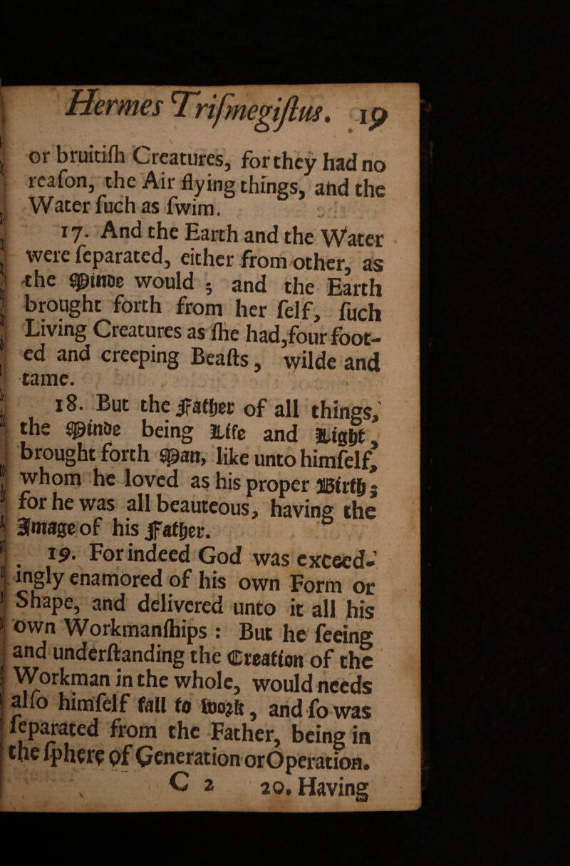 \ or bruitifh Creatures, for they had no I reafon, the Air flying things, ahdthe I Water luch as fwim. - ; . 17. And the Earth and the Water i were feparated, either from other, as ’ the ^ttiDe would - and the Earth brought forth from her felf, fuch Living Creatures as fhe had,four foot¬ ed and creeping Beafts, wilde and tame. I , Ig- But the jfaf&et of all things, 't the spinDe being Me and &ig&t I brought forth span, like unto himfelf* whom he loved as his proper Birt& 5 1 for he was all beauteous, having the J Bimage of his jfahjer. J t 19. For indeed God was exceed- j ingly enamored of his own Form or 1 Shape, and delivered unto it all his J0wn Workmanfhips : But he feeing ; and undemanding the Creation of the j Workman in the whole, would needs alio himfelf fall to foojk, and fo was I leparated from the Father, being in the Iphere pf Generation orOperation. Ci 20, Having
