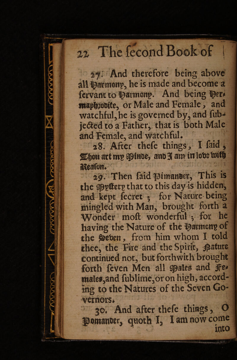 27. And therefore being above all ^armotrp, he is made and become a fervant to ^arnionp. And being mapfooDtCe, or Male and Female, and watchful, he is governed by, and fub- je&ed to a Father, that is both Male and Female, and watchful. . 28. After thefe things, I faid, act ms spinoe, ano 31 am in lots Until Iteafon. %g. Then faid piman&er, This is the that to this day is hidden, 5 for Nature being mingled. witn Man, brought forth a Wonder moft wonderful * for he having the Nature of the barmens of the £>st>cn, from him whom I told thee, the Fire and the Spirit, Mature continued not, but forthwith brought forth {even Men all $palea and males»,and fublime,oron high, accord¬ ing to the Natures of the Seven Go¬ vernors. 30. And after thefe things, 0> pomanoer, quoth I, I am now come into