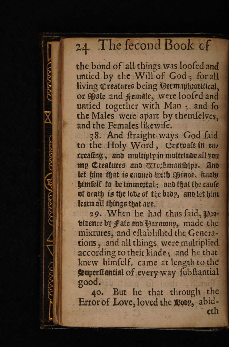 ■ _ Z4- The fecond Book of ; ' N the bond of all things was loofed and untied by the Will of God*, for all I living Creatures being l^ermripbJODifhal, or Q£ale and female, were loofed and untied together with Man *. and fo the Males were apart by thetnfelves, and the Females like wife. 4 ' 38. And ftraight-ways God /aid to the Holy Word, Cucroafe in m> creaffng, ana multipip in multtiuDeaU pou mp Creatures ana me:femanahps. to let bint that is ensues teitb spiiwe, tote ’ bimfdf fo lie immortal* anb that the caufe of seat!) is t&e lobe of f pc boar, ano let Ijtm learn ah things that are. | 29. When he had thus faid,p,jo> ijisenre bp jfafe ans l^armonp, made the mixtures, and eftablifhed the Genera¬ tions, and all things were multiplied according to their kinde ^ and he that d knew himfelf, came at length to the $fcuperftantial of every way fubttantial good. 40. But he that through the Error of Love, loved the HBoop, abid- • eth