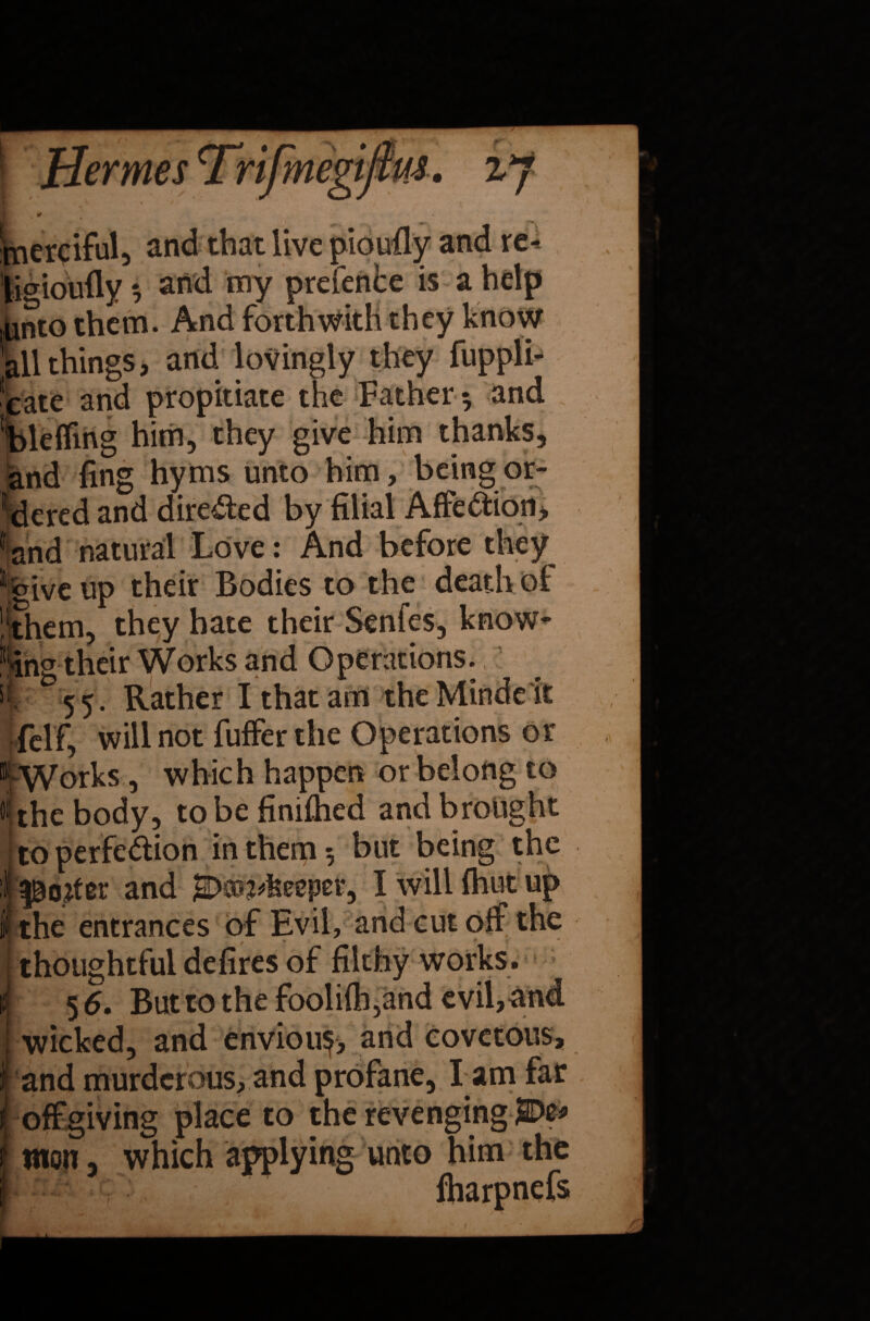 merciful, and that live pioufly and re- licrioufly ? and my prefenbe is a help junto them. And forthwith they know all things, and lovingly they fuppli- cate and propitiate the Father 5 and blefling him, they give him thanks, and fing hyms unto him, being or¬ dered and directed by filial AffeCtion, f and natural Love: And before they 1 give up their Bodies to the death of ’■them, they hate their Senfes5 know* ^ng their Works and Operations., |r 55. Rather I that am the Mindeit felf, will not fuffer the Operations or “ Works, which happen or belong to 4the body, to be finiihed and brought | to perfection in them 5 but being the ^ojtcr and SDcu^feeeper, Iwillfhutup t the entrances of Evil, and ct^t off | thoughtful defires of filthy works. I 5 6. But to the fooli{h5and evil,and | wicked, and eriviou$, and covetous, 1 and murderous, and profane, lam far off giving place to the revenging SDe* f mon, which applying unto him the I ' fharpnefs r