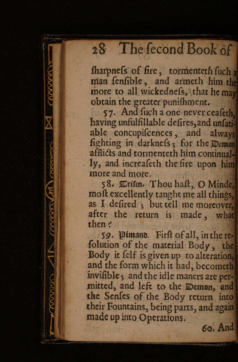 \ fharpnefs of fire, tormenteth fuch a man fenfible, and armeth him the more to all wickednefs, \that he may obtain the greater punifhment. J 57. And fuch a one never ceafeth, having unfulfillable defires,and unfati- able concupifcences, and always fighting in darknefs; for theSDmon afflids and tormenteth him continual¬ ly, and increafeth the fire upon him more and more. , ? >T mo ft excellently taught me all things, as I defired * but tell me moreover, after the return is made, then i what $9. p imams. Firft of all, in the re- folution of the material Body, the Body it felf is given up to alteration,] and the form which it had, becometh invifible 5 and the idle maners are per-! mitted, and left to the SDemon, and the Senfes of the Body return into i their Fountains, being parts, and again made up into Operations. 1 /■-. , 6q. And!