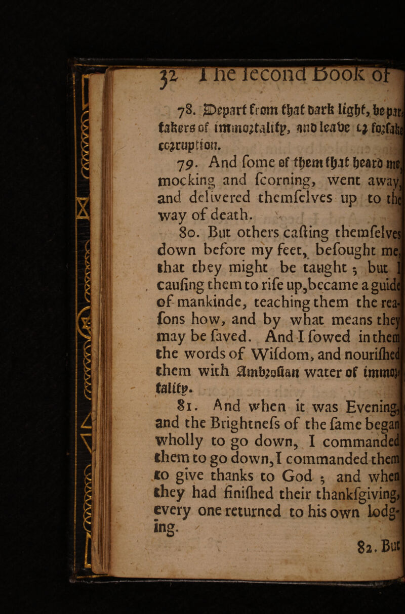 78. jSDepart from that Dark light, be pan takers of tminortalifp, ano leafcs lj, fo^fai corruption. 79. And fome of them that hear*) me. mocking and fcorning, went away and delivered themfelves up to tin way of death, s 80. But others calling therafelve; down before my feet, befought me, that they might be taught 5 but caufing them to rife up,became a guidi ©f mankinde, teaching them therea- Tons how, and by what means the; maybefaved. Andlfowed inth the words of Wifdom, and nouriihei them with Hmbrofian water of immcji 1 1N i_ Si. And when it was Evening and the Brightnefs of the fame began wholly to go down, I commanded them to go down, I commanded them to give thanks to God 5 and when they had finished their thankfgiving, every one returned to his own lodg¬ ing. ' ■ ;1 82. But