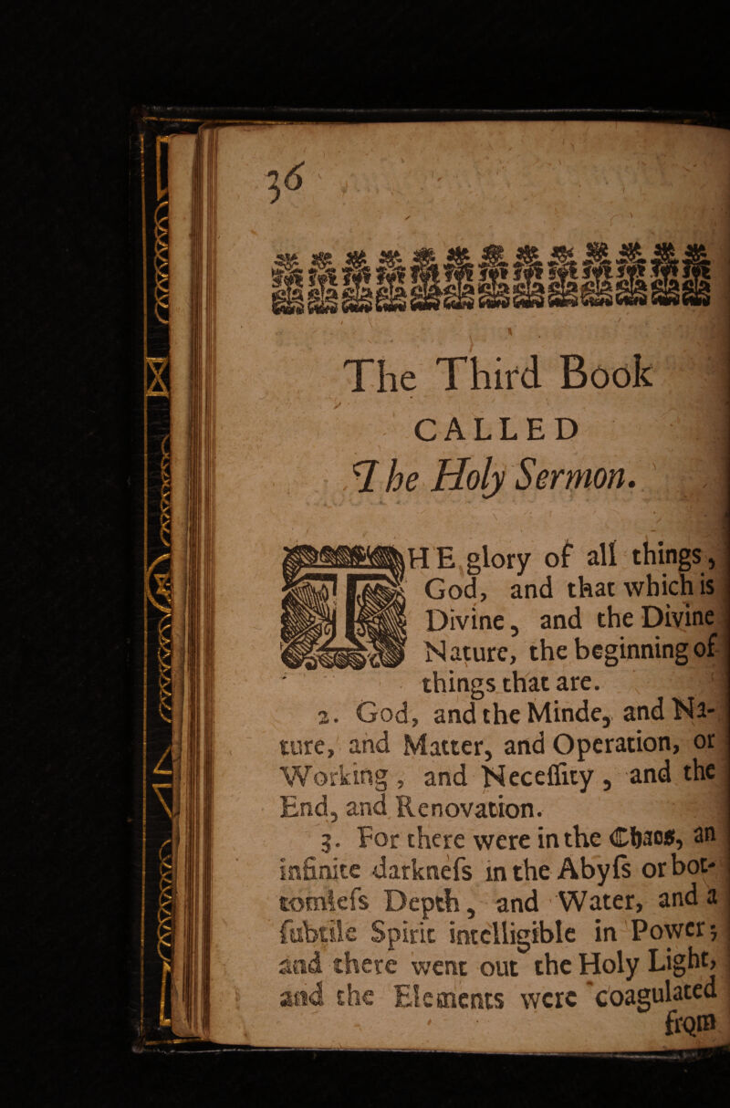 56 ^ ^ ill II* lls 1!^ * * » / — f >» \ • — ■, •*' The Third Book jfe CALLED ermon. HE glory of all things, God, and that which is Divine, and the Divine Mature, the beginning of things that are 2. God, and the Minde, tore, and Matter, and Operation, or Working , and Neceffity , and the End, and Renovation. g. For there were in the Cfoac*, an infinite darknefs m the Abyfs orbot- tomiefs Depth, and Water, and a febrile Spirit intelligible in Power 5 and there went out the Holy Light, and the Elements were 'coagulated - fr<*m