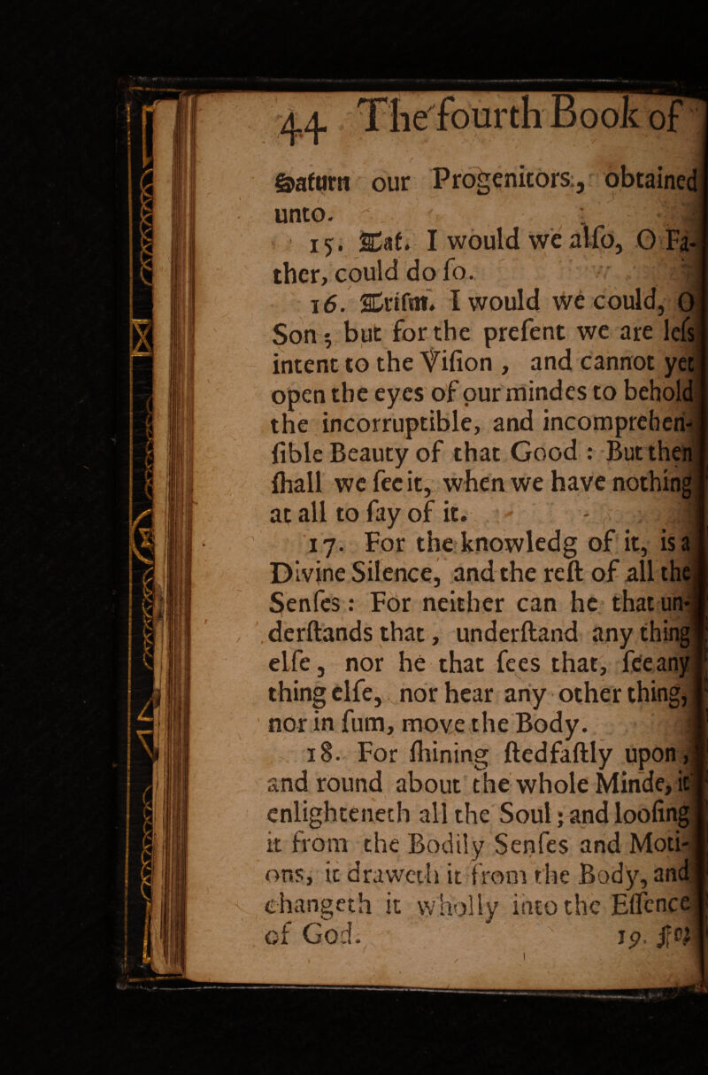v 'V 0: &afttrn our Progenitors., obtaine unto. ; ther, could do fo. 16. SCrtfaf* I would w£ could, Son 5 but for the prefent we are lefs intent to the Yifion , and cannot y< open the eyes of our mindes to behol the incorruptible, and incompreheri- ftble Beauty of that Good : But then (hall we fecit, when we have nothing at all to fay of it. :y 17. For the knowledg of it, is a Divine Silence, and the reft of all the Senfes: For neither can he that un derftandsthat, underftand anything elfe, nor he that fees that, feeany thing elfe, nor hear any other thing, nor in fum, move the Body. 18. For ftiining ftedfaftly upon and round about the whole Minde, i enlighteneth all the Soul; and loofing it from the Bodily Senfes and Moti¬ ons, it drawcth it from the Body, an ehangeth it wholly into the Effenc of God. 15?, jfty ♦