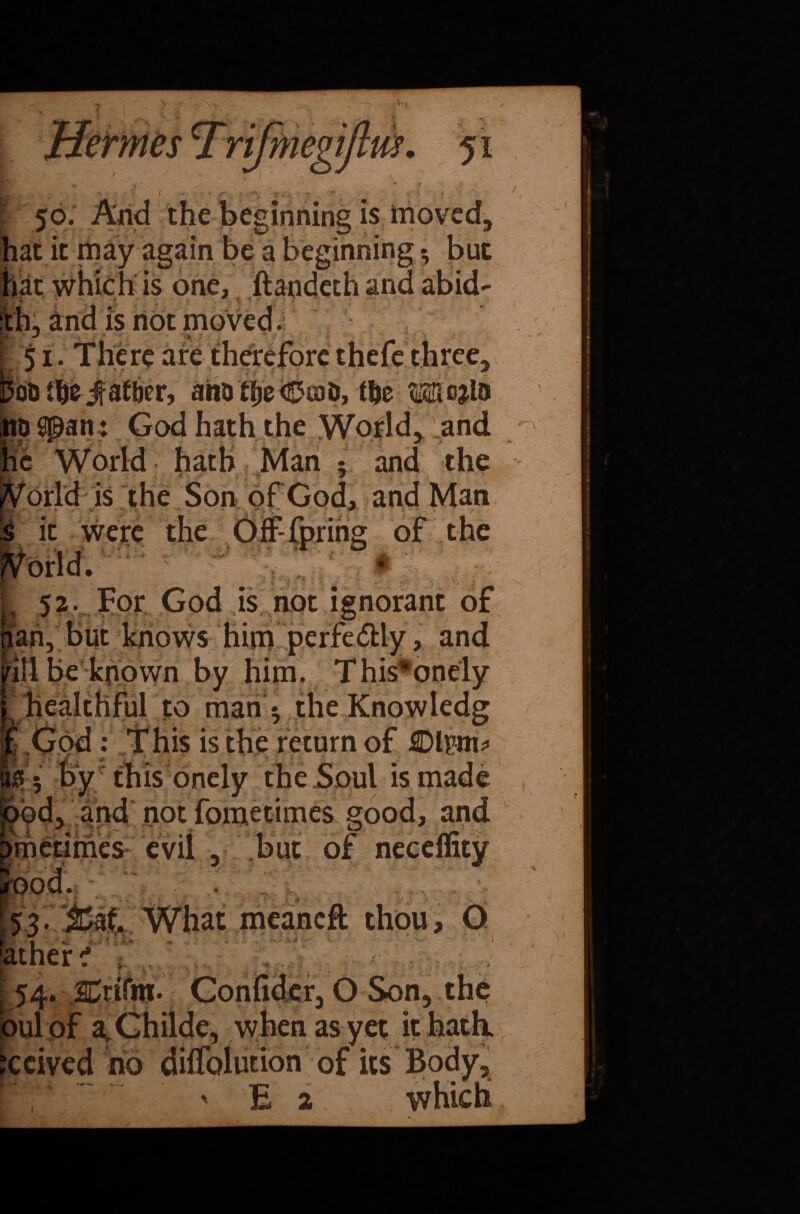 V-, mm m. 51 , t w - ’ . ♦, ' - - v r •;* r, r,..., *- . ■ ' v •; - r 50. Arid the beginning is moved, at it may again be a beginning $ but is one, is not 51. There are lUuvtu»., ai«) tije<©a)D, tfte Mcjlo ho span : God hath the World, and he World hath Man 5 and the ^orld is the Son of God, and Man |pS*> ‘ v- ' •;i - *0 s it were the OffTpring of the :j*. /• *7\ ’ Iff :*1 $5 I, 52. For God is not ignorant of riari, but knows him perfectly, and /ill be known by him. This*onely ^healthful to man *, the Knowledg *: If his is the return of 4DM* this onely the Soul is made d, and not fometimes good, and ■■ » ~ .. 5. • m 4 /■» metimes evil , but or n ■, ... ...y ■ • . ' . ■ ■' • ood. tat What meancft thou, 0 hther i U4. JCrifni- Confide r, O Son, the bulpf a^Childe, when as yet it hath, reived no difiblution of its Body