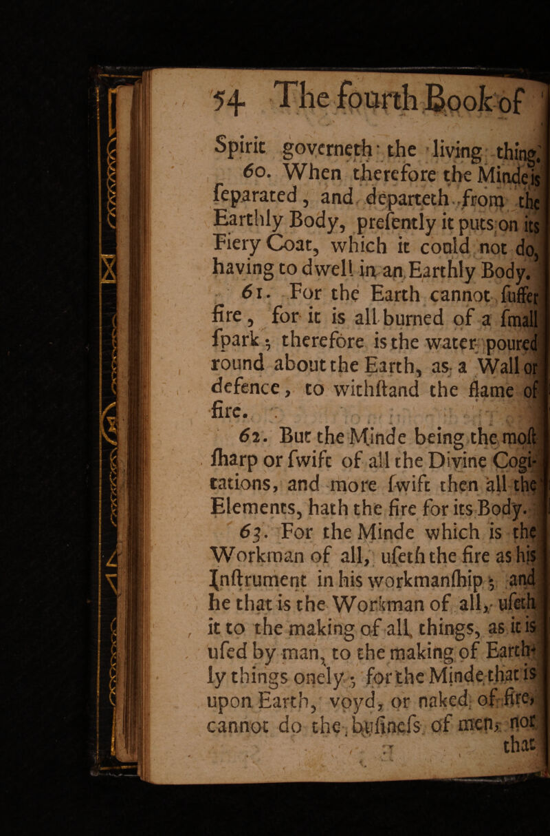 I Spirit governeth • the living thing; 60. When therefore the Mindeisj feparated, and departeth from the Earthly Body, presently it puts on its Fiery Coat, which it could not do, having to dwell in an Earthly Body. 61. For the Earth cannot ,fuffer fire, for it is all burned of a fmall fpark ^ therefore is the water poured round about the Earth, asa Wall or defence, to withftand the dame oi fire. • > 4h i 62. But theMinde being the moft fliarp or fwife of all the Divine Cogi¬ tations, and more (wife then all the Elements, hath the fire for its Body. 6-%. For theMinde which is the Workman of all, ufeththe fire as his Jnftrument in his workmanlhip $ 2nd he that is the Workman of all, ufeth it to the making of all things, as it is ufed by man, to the making of Earth* ly things onely • for the Mjnde that is upon Earth, voyd, or naked of fire, cannot do the bufinefs of men* not ' vT ' that \ , I