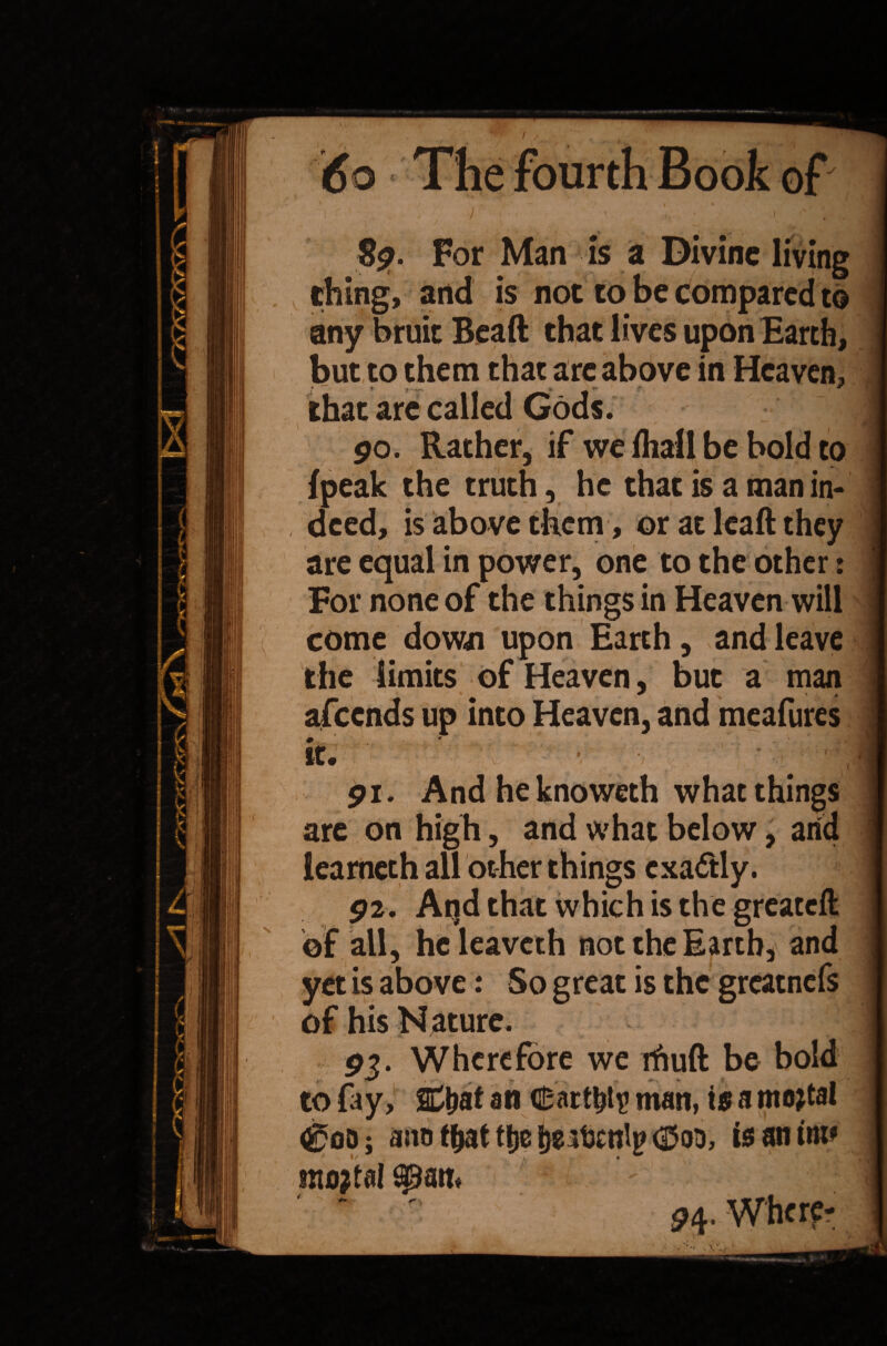 8?. For Man is a Divine living thing, and is not to be compared to any bruit Beaft that lives upon Earth, but to them that are above in Heaven, t » ^ ^ '** :f. / ''I that are called Gods. go. Rather, if we fhall be bold to {peak the truth, he that is a man in¬ deed, is above them, or at leaft they are equal in power, one to the other t For none of the things in Heaven will | come down upon Earth, and leave the limits of Heaven, but a man * * 'v * afeends up into Heaven, and meafures it. ' ^ ‘ • pi. And he knoweth what things are on high, and what below, and iearneth all other things exactly. p2. At)d that which is the greatefl ©f all, heleaveth not the Earth, and yet is above: So great is the greatnefs of his Nature. P5. Wherefore we rhuft be bold to fay, SC&at an Cartht? man, is a mortal ^00 j ano t^at tlje Ijeatjcnly d5oo, is an tm* ntotfal - vlri