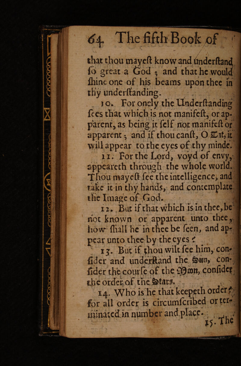 \ that thou mayeft know and ttnderftand fo great a Cod $ and that he would fhine one of his beams upon thee in thy underftanding. >, , j o* For onely the llndcrftanding fees that which is not manifeft, or ap¬ parent^ as being it felf not manifeft of apparent ^ and if thou canft, O ■ JCif, it will appear to the eyes of thy minde. li. For the Lord, voyd of envy, appeareth through the whole world. Thou may eft. fee. the intelligence, and take it in thy hands, and contemplate the Image of God. . 1 iu Bat if that which is in thee, be hoc known or apparent unto thee, j bow* {Hall he in thee be feen, andap pear unto thee by the eyes i fider and underiftand the &Hn, con- ftder the coiu le of the {©am, confide? the order of the v ■ 14. Who is he that keepeth order <• for all order is circumfcribed orter* minated.in number and place. , *Mhc