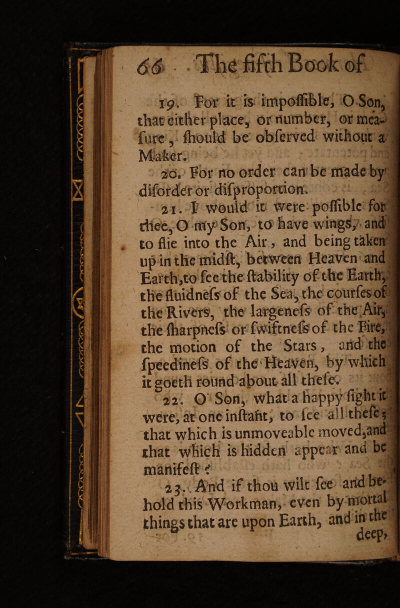 it is impolTible, O Son, or number, or mea- furc, ihould be obferved without a 26, For no can be made by • ; y y I v*v* v/i ' X 2 i. r-'p would it were pofliblc for thee, O my Son, to have wingS, and toflie into the Air, and being taken up in the midft,’ between Heaven and Earth,to fee the liability of the Earth, the fluid nefs of the Sea, the courfesof the Rivers, the large nefs of the Air, the fliarpnefs or fwiftnefsof the Fire, the motion of the Stars, and the fpeedinefs of the‘Heaven, by which it goeth round about all thde. 22. G Son, what a happy fight it were, at one inftaht, to ice all-theft* that which is unmoveable moved,an that wfiich is hidden appear and be nifeft < 23. And if thou wilt fee hold this Workman, even by ni