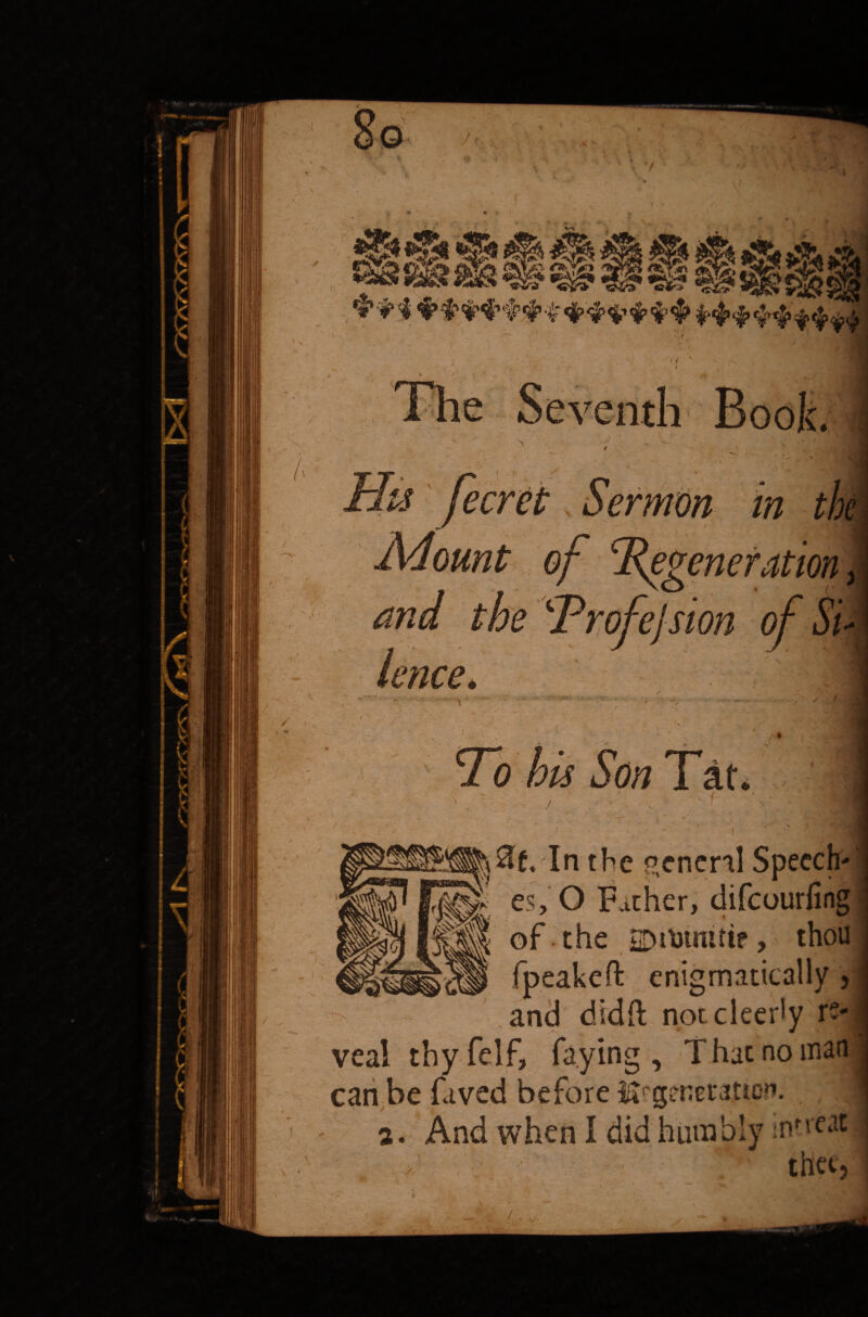 i /. _ I ' • 7 m *f l ' V Mount in the elsion of oi lence. \ To his Son Tat. $af.'In the general Speech rK es, O Father, difeourfing] H of the 2Dil»tmtif, thou enigmatically and didft nptcleerly re-] veal thyfelf, faying. That no man can be faved before ^generation. 2. And when I did humbly / • thee.