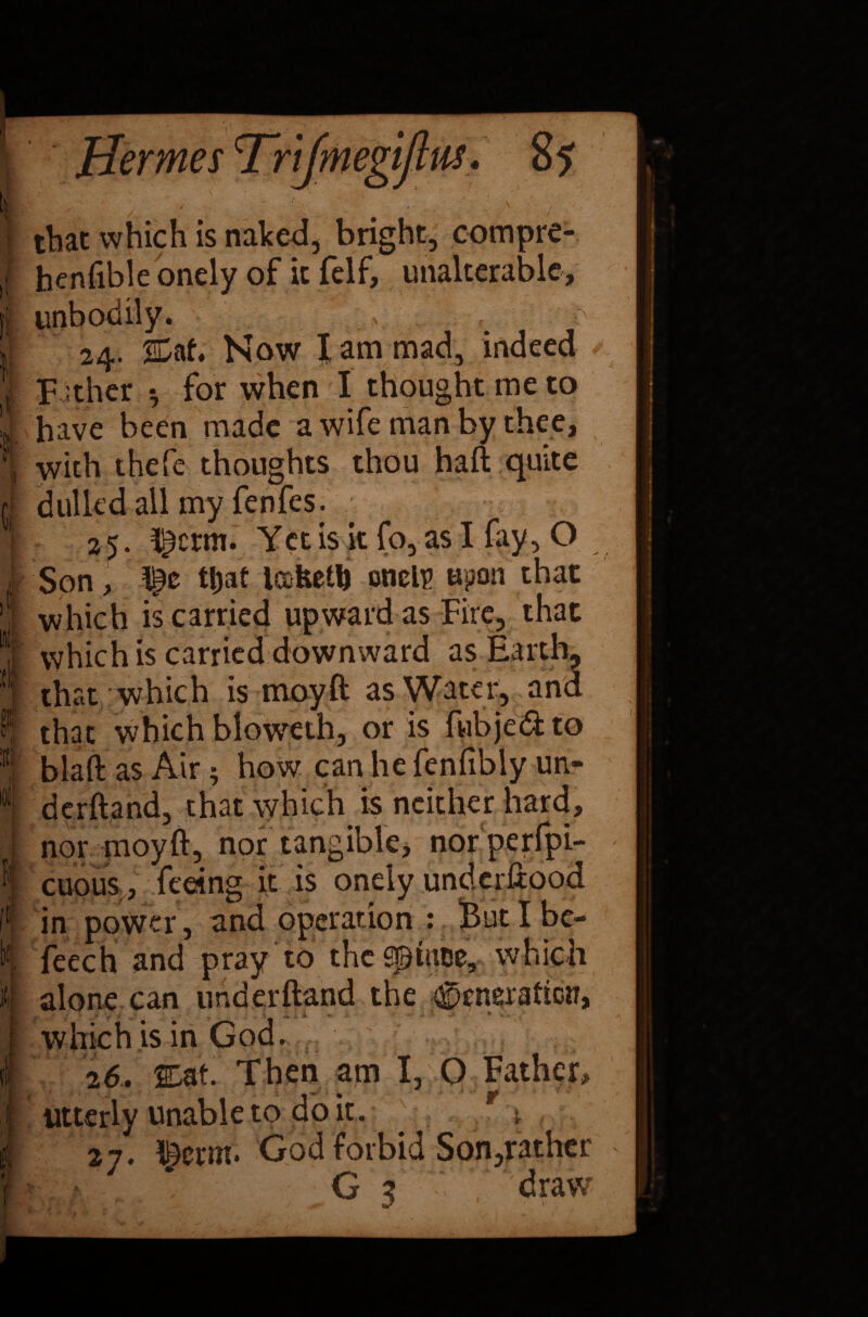 that which is naked, bright, compre- henfible onely of it felf, unalterable. it 1 $ I ' y t * V It 1,1 24. %ah Now I am mad, indeed Father h for when I thought me to have been made a wife man by thee, with thefe thoughts thou haft quite dulled all my fenfes. 2 5. ^crm. Yet is it fo, as I fay, O Son, ttjat lafeetft onelp upon that which is carried upward as Fire, that which is carried downward as Earth, that which is may ft as Water, and that which blqweth, or is fwbjed to blaft as Air 5 how can he fenfibly un¬ derhand, that which is neither hard, nor moyft, nor tangible, nor perfpi- cuous , feeing it is onely underftood in power, and operation : But I bc- feech and pray to thcSputce, which alone can underhand the ^iteration, which is in God. 26. 2£af. Then am I, O Father, utterly unable to do it . r ^ 27. God forbid Son,rather G 3 draw