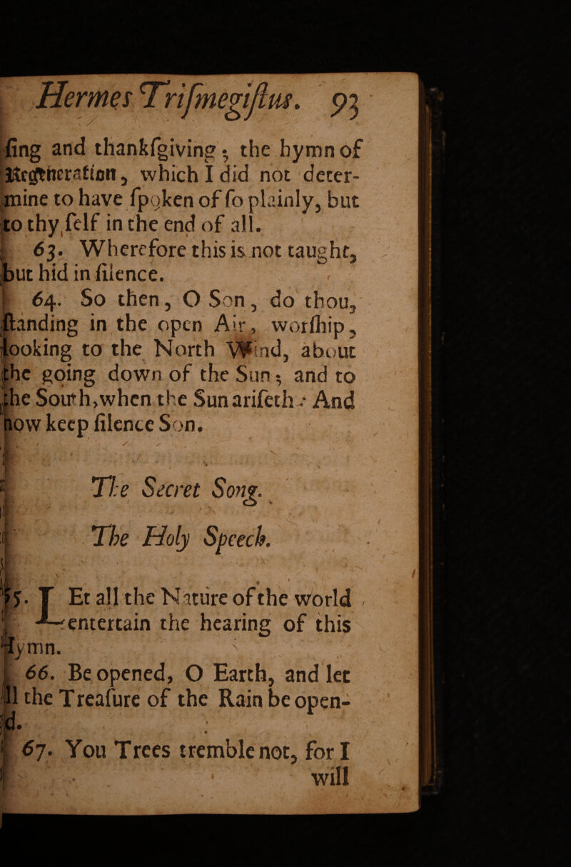 fing and thankfgiving • the hymn of Regeneration , which I did not deter¬ mine to have fpoken of fo plainly, but to thyfelf in the end of all. I 63. Wherefore this is not taught, h ,but hid in fiience. [ 64. So then, O Son, do thou, jftanding in the open Air , worihip, jlooking to the North Wind, about jthc going down of the Sun; and to xhe South,whcn the Sunarifecho And how keep fiience Son. 11 The Secret Song. :i; The Holy Speech. •sc - 0 ||gj LEt al] the Nature of the world [yum, ■fentertain the hearing of this X S i 66. Be opened, O Earth, and let ll the Treafure of the Rain be open- id. 67. You Trees tremble not, fori /St