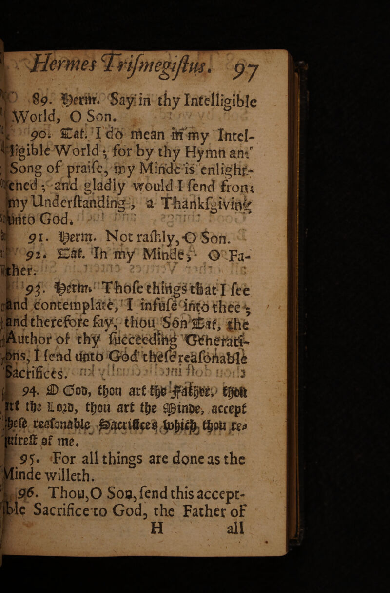 Sp. ¥£«?rm. Sayin t * MO Son. * \ ^ r ’/ . * } 90. Caf. I do mean M iiny Intcl- tligible World * for i ; * - rj/ / i -— -v* ; - Song of praife, my Mindt is enlighf^ n. j and gladly would I “ ’  -giving ^enm NptraiTdy,0 Son. %Ul In my Minde>- Q Fa- ** V- ••Jr ^ vi >4r ' ^ V -‘-“ii !«*♦» 4*4. > nd Contemplate, I infufi into thee - *'&' a » f v > - >/* «•». 1 /« **•  - / ; k,, t. ■Author of thy fucceed hns, I fend Unto Gbd thcfeheafortablc i . f '* f . .. j V .fl T f n;4 vH* uf >jm fta! 03 * *3 ■*_ I 94- 0(000, tfjou art Spa tf tfje IL o^o, tfjou art (fie Spinpe, accept reafanablc Sacrifices ■■H 4 * ■ *. • * fVT/ ' . r 7 i trc& of me. IIPmpHU P5* *For all things are done as the indewilleth. tble Sacrificeto God, the Father of H all * ^