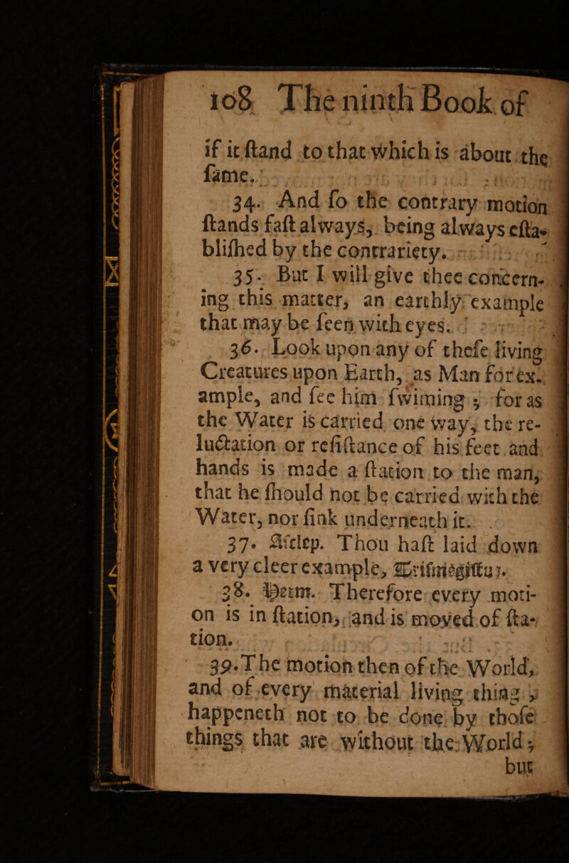 A \ 34. And fo the contrary motion ftands faft always, being always cha- bliihed by the contrariety. 35. But I will give thee concern¬ ing this matter, an earthly example that may he feen with eyes, 36. Look upon any of thefe living Creatures upon Earth, as Man forex, ample, and fee him fwiming * for as the Water is carried one way, the re- lu&adon or refinance of his feet and hands is made a ft at ion to the man, that he fhould not be carried with the Water, nor fink underneath it, 37. Hfdep. Thou haft laid down a very cleer example, 2£rtfni£gjtta;» Therefore every moti¬ on is in ftation, and is moved of fta- tion. 3P.The motion then of the World, and of every material living thing , happcneth not to be done by thofe things that are without the World * but