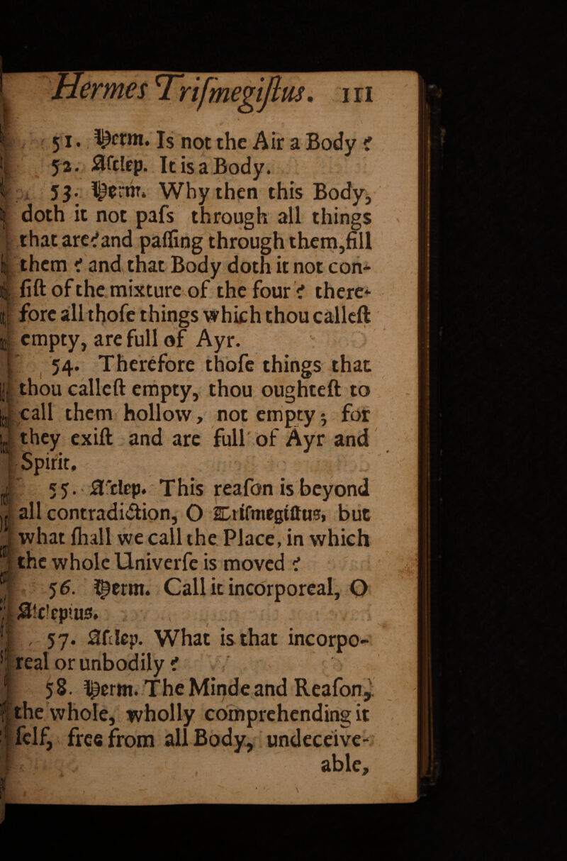 5i* Is not the Air a Body t 52. 0fc!ep. It is a Body. 53- ^ernr4 Why then this Body, doth it not pafs through all things that are'*and palling through them,fill them 1 and that Body doth it not con- 4 fill of the mixture of the four > there It empty, are full of Ayr. [ 54. Therefore thofe things that thou called empty, thou oughteft to r call them hollow, not empty - for they exift and are full of Ayr and s 55. 3'dep* This reafon is all contradi&ion, O SDtifmegtto, but what fliall we call the Place, in which the whole Univerfe is moved < jf- 56. ^erm. Call it incorporeal, O ■; MWepius* . !| 57. 0fdep. What is that incorpo- sl real orunbodily i 58. l^erm. The Minde and Reafon, f the whole, wholly comprehending it fclf, free from all Body, undeceive- able. 4 MJ&r